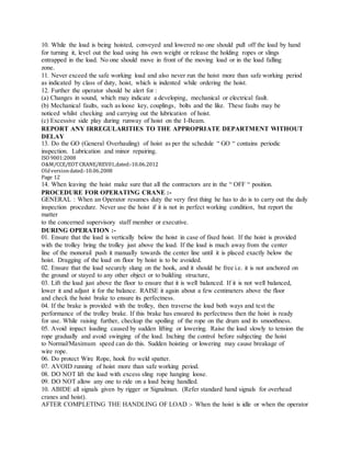 10. While the load is being hoisted, conveyed and lowered no one should pull off the load by hand
for turning it, level out the load using his own weight or release the holding ropes or slings
entrapped in the load. No one should move in front of the moving load or in the load falling
zone.
11. Never exceed the safe working load and also never run the hoist more than safe working period
as indicated by class of duty, hoist, which is indented while ordering the hoist.
12. Further the operator should be alert for :
(a) Changes in sound, which may indicate a developing, mechanical or electrical fault.
(b) Mechanical faults, such as loose key, couplings, bolts and the like. These faults may be
noticed whilst checking and carrying out the lubrication of hoist.
(c) Excessive side play during runway of hoist on the I-Beam.
REPORT ANY IRREGULARITIES TO THE APPROPRIATE DEPARTMENT WITHOUT
DELAY
13. Do the GO (General Overhauling) of hoist as per the schedule “ GO “ contains periodic
inspection. Lubrication and minor repairing.
ISO 9001:2008
O&M/CCE/EOT CRANE/REV01,dated:‐10.06.2012
Oldversiondated:‐10.06.2008
Page 12
14. When leaving the hoist make sure that all the contractors are in the “ OFF “ position.
PROCEDURE FOR OPERATING CRANE :-
GENERAL : When an Operator resumes duty the very first thing he has to do is to carry out the daily
inspection procedure. Never use the hoist if it is not in perfect working condition, but report the
matter
to the concerned supervisory staff member or executive.
DURING OPERATION :-
01. Ensure that the load is vertically below the hoist in case of fixed hoist. If the hoist is provided
with the trolley bring the trolley just above the load. If the load is much away from the center
line of the monorail push it manually towards the center line until it is placed exactly below the
hoist. Dragging of the load on floor by hoist is to be avoided.
02. Ensure that the load securely slung on the hook, and it should be free i.e. it is not anchored on
the ground or stayed to any other object or to building structure,
03. Lift the load just above the floor to ensure that it is well balanced. If it is not well balanced,
lower it and adjust it for the balance. RAISE it again about a few centimeters above the floor
and check the hoist brake to ensure its perfectness.
04. If the brake is provided with the trolley, then traverse the load both ways and test the
performance of the trolley brake. If this brake has ensured its perfectness then the hoist is ready
for use. While raising further, checkup the spoiling of the rope on the drum and its smoothness.
05. Avoid impact loading caused by sudden lifting or lowering. Raise the load slowly to tension the
rope gradually and avoid swinging of the load. Inching the control before subjecting the hoist
to Normal/Maximum speed can do this. Sudden hoisting or lowering may cause breakage of
wire rope.
06. Do protect Wire Rope, hook fro weld spatter.
07. AVOID running of hoist more than safe working period.
08. DO NOT lift the load with excess sling rope hanging loose.
09. DO NOT allow any one to ride on a load being handled.
10. ABIDE all signals given by rigger or Signalman. (Refer standard hand signals for overhead
cranes and hoist).
AFTER COMPLETING THE HANDLING OF LOAD :- When the hoist is idle or when the operator
 