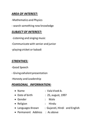 AREA OF INTEREST:
-Mathematicsand Physics
- search something new knowledge
SUBJECT OF INTEREST:
-Listening and singing music
-Communicate with senior and junior
-playing cricket or kabadi
STRENTHES:
-Good Speech
- Giving exhalent presentation
-Honesty and Leadership
PEARSONAL INFORMATION:
 Name : ValaVivek b.
 Date of birth : 25, august, 1997
 Gender : Male
 Religion : Hindu
 Languages Known : Gujarati, Hindi and English
 Permanent Address : As above
 