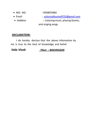  MO. NO. : 9558070482
 Email : valavivekkumar9725@gmail.com
 Hobbies : Listening music, playing Games,
and singing songs
DECLARATION:
I do hereby declare that the above information by
me is true to the best of knowledge and belief.
Vala Vivek Place : BHAVNAGAR
 