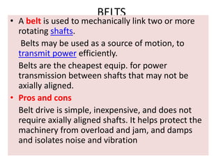 BELTS
• A belt is used to mechanically link two or more
rotating shafts.
Belts may be used as a source of motion, to
transmit power efficiently.
Belts are the cheapest equip. for power
transmission between shafts that may not be
axially aligned.
• Pros and cons
Belt drive is simple, inexpensive, and does not
require axially aligned shafts. It helps protect the
machinery from overload and jam, and damps
and isolates noise and vibration
 