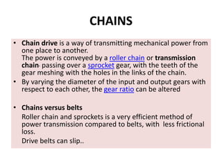 CHAINS
• Chain drive is a way of transmitting mechanical power from
one place to another.
The power is conveyed by a roller chain or transmission
chain passing over a sprocket gear, with the teeth of the
gear meshing with the holes in the links of the chain.
• By varying the diameter of the input and output gears with
respect to each other, the gear ratio can be altered
• Chains versus belts
Roller chain and sprockets is a very efficient method of
power transmission compared to belts, with less frictional
loss.
Drive belts can slip..
 