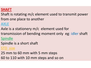 SHAFT
Shaft is rotating m/c element used to transmit power
from one place to another
AXLE
Axle is a stationery m/c element used for
transmission of bending moment only eg: idler shaft
Spindle
Spindle is a short shaft
STD size
25 mm to 60 mm with 5 mm steps
60 to 110 with 10 mm steps and so on
 