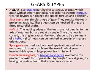 GEARS & TYPES
• A GEAR is a rotating part having cut teeth, or cogs, which
mesh with another toothed part in order to transmit torque.
Geared devices can change the speed, torque, and direction .
Spur gears are simplest type of gear. They consist the teeth
projecting radially,. These gears can be meshed if they are
fitted to parallel shafts.
Helical The leading edges of the teeth are not parallel to the
axis of rotation, but are set at an angle. Since the gear is
curved, this angling causes the tooth shape to be a segment
of a helix. Helical gears can be meshed in parallel or crossed
orientations.
Spur gears are used for low speed applications and where
noise control is not a problem, the use of helical gears
involves high speeds, large power transmission.[
Double helical gears, or herringbone gears, overcome the
problem of axial thrust presented by "single" helical gears, by
having two sets of teeth that are set in a V shape.
 