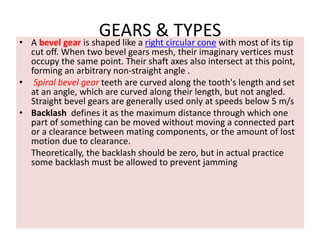GEARS & TYPES• A bevel gear is shaped like a right circular cone with most of its tip
cut off. When two bevel gears mesh, their imaginary vertices must
occupy the same point. Their shaft axes also intersect at this point,
forming an arbitrary non-straight angle .
• Spiral bevel gear teeth are curved along the tooth's length and set
at an angle, which are curved along their length, but not angled.
Straight bevel gears are generally used only at speeds below 5 m/s
• Backlash defines it as the maximum distance through which one
part of something can be moved without moving a connected part
or a clearance between mating components, or the amount of lost
motion due to clearance.
Theoretically, the backlash should be zero, but in actual practice
some backlash must be allowed to prevent jamming
 