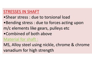 STRESSES IN SHAFT
•Shear stress : due to torsional load
•Bending stress : due to forces acting upon
m/c elements like gears, pulleys etc
•Combined of both above
Material for shaft :
MS, Alloy steel using nickle, chrome & chrome
vanadium for high strength
 