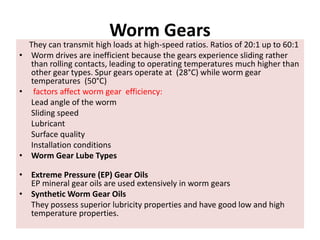 Worm Gears
They can transmit high loads at high-speed ratios. Ratios of 20:1 up to 60:1
• Worm drives are inefficient because the gears experience sliding rather
than rolling contacts, leading to operating temperatures much higher than
other gear types. Spur gears operate at (28°C) while worm gear
temperatures (50°C)
• factors affect worm gear efficiency:
Lead angle of the worm
Sliding speed
Lubricant
Surface quality
Installation conditions
• Worm Gear Lube Types
• Extreme Pressure (EP) Gear Oils
EP mineral gear oils are used extensively in worm gears
• Synthetic Worm Gear Oils
They possess superior lubricity properties and have good low and high
temperature properties.
 