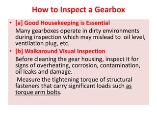 How to Inspect a Gearbox
• [a] Good Housekeeping is Essential
Many gearboxes operate in dirty environments
during inspection which may mislead to oil level,
ventilation plug, etc.
• [b] Walkaround Visual Inspection
Before cleaning the gear housing, inspect it for
signs of overheating, corrosion, contamination,
oil leaks and damage.
Measure the tightening torque of structural
fasteners that carry significant loads such as
torque arm bolts.
 
