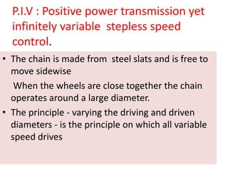 P.I.V : Positive power transmission yet
infinitely variable stepless speed
control.
• The chain is made from steel slats and is free to
move sidewise
When the wheels are close together the chain
operates around a large diameter.
• The principle - varying the driving and driven
diameters - is the principle on which all variable
speed drives
 