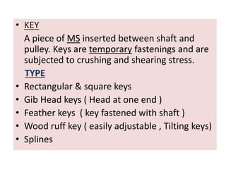 • KEY
A piece of MS inserted between shaft and
pulley. Keys are temporary fastenings and are
subjected to crushing and shearing stress.
TYPE
• Rectangular & square keys
• Gib Head keys ( Head at one end )
• Feather keys ( key fastened with shaft )
• Wood ruff key ( easily adjustable , Tilting keys)
• Splines
 