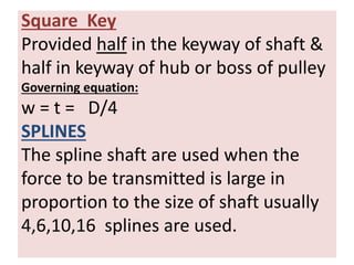 Square Key
Provided half in the keyway of shaft &
half in keyway of hub or boss of pulley
Governing equation:
w = t = D/4
SPLINES
The spline shaft are used when the
force to be transmitted is large in
proportion to the size of shaft usually
4,6,10,16 splines are used.
 