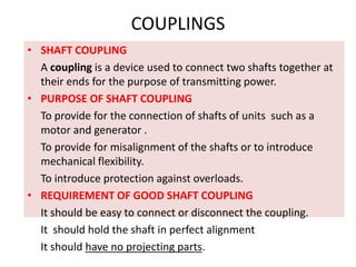 COUPLINGS
• SHAFT COUPLING
A coupling is a device used to connect two shafts together at
their ends for the purpose of transmitting power.
• PURPOSE OF SHAFT COUPLING
To provide for the connection of shafts of units such as a
motor and generator .
To provide for misalignment of the shafts or to introduce
mechanical flexibility.
To introduce protection against overloads.
• REQUIREMENT OF GOOD SHAFT COUPLING
It should be easy to connect or disconnect the coupling.
It should hold the shaft in perfect alignment
It should have no projecting parts.
 