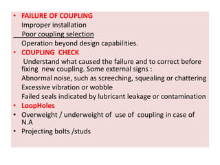 • FAILURE OF COUPLING
Improper installation
Poor coupling selection
Operation beyond design capabilities.
• COUPLING CHECK
Understand what caused the failure and to correct before
fixing new coupling. Some external signs :
Abnormal noise, such as screeching, squealing or chattering
Excessive vibration or wobble
Failed seals indicated by lubricant leakage or contamination
• LoopHoles
• Overweight / underweight of use of coupling in case of
N.A
• Projecting bolts /studs
 