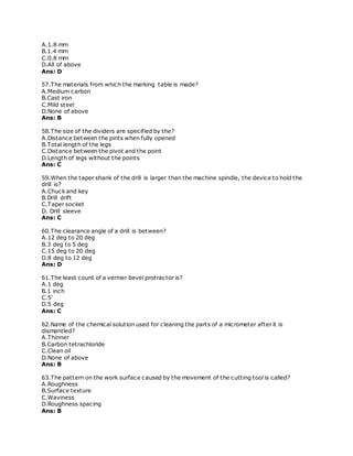 A.1.8 mm
B.1.4 mm
C.0.8 mm
D.All of above
Ans: D
57.The materials from which the marking table is made?
A.Medium carbon
B.Cast iron
C.Mild steel
D.None of above
Ans: B
58.The size of the dividers are specified by the?
A.Distance between the pints when fully opened
B.Total length of the legs
C.Distance between the pivot and the point
D.Length of legs without the points
Ans: C
59.When the taper shank of the drill is larger than the machine spindle, the device to hold the
drill is?
A.Chuck and key
B.Drill drift
C.Taper socket
D. Drill sleeve
Ans: C
60.The clearance angle of a drill is between?
A.12 deg to 20 deg
B.3 deg to 5 deg
C.15 deg to 20 deg
D.8 deg to 12 deg
Ans: D
61.The least count of a vernier bevel protractor is?
A.1 deg
B.1 inch
C.5'
D.5 deg
Ans: C
62.Name of the chemical solution used for cleaning the parts of a micrometer after it is
dismantled?
A.Thinner
B.Carbon tetrachloride
C.Clean oil
D.None of above
Ans: B
63.The pattern on the work surface caused by the movement of the cutting tool is called?
A.Roughness
B.Surface texture
C.Waviness
D.Roughness spacing
Ans: B
 