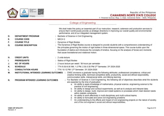 CNSC-OP-VPA-01F1 Page 2 of 11
Revision: 4
Republic of the Philippines
CAMARINES NORTE STATE COLLEGE
F. Pimentel Avenue, Brgy. 2, Daet, Camarines Norte – 4600, Philippines
College of Engineering
We shall make this policy an essential part of our instruction, research, extension and production services to
ensure that it continuously provide us strategic directions in improving our overall quality and environmental
performance, and of our integrated management system.
D. DEPARTMENT PROGRAM : Bachelor of Science in Civil Engineering
E. COURSE CODE : MECH 2
F. COURSE TITLE : Dynamics of Rigid Bodies
G. COURSE DESCRIPTION : The Dynamics of Rigid Bodies course is designed to provide students with a comprehensive understanding of
the principles governing the motion of rigid bodies in three-dimensional space. This course builds upon the
foundation of statics and introduces the concepts of kinetics, focusing on the analysis of forces and moments
that cause translational and rotational motion.
H. CREDIT UNITS : 2 units lecture
I. PREREQUISITE : Statics of Rigid Bodies
J. NO. OF HOURS : 2 hours lecture per week / 36 hours per semester
K. SCHEDULE : TTh/ 8:30-9:30 AM, 1-2 PM, 2:30-3:30 PM/ 2nd
Semester, SY 2024-2025
L. CONSULTATION HOURS : TTh/ 10-12 PM / 2nd
Semester, SY 2024-2025
M. INSTITUTIONAL INTENDED LEARNING OUTCOMES : CNSC envisions a graduate having the following attributes: professional competence, critical and
creative thinking skills, technical competitive skills, productivity, social and ethical responsibility,
communication skills, interpersonal skills, and lifelong learning.
N. PROGRAM INTENDED LEARNING OUTCOMES : For Bachelor of Science in Civil Engineering, the following set of objectives describes what the students
are expected by the time of graduation:
a. An ability to apply knowledge of mathematics, physical science, engineering science to the
practice of civil engineering;
b. An ability to design and conduct experiments, as well as to analyze and interpret data;
c. An ability to design, build, improve and install systems or processes which meet desired needs
within realistic constraints.
d. An ability to work effectively in multi-disciplinary and multi-cultural teams;
e. An ability to formulate and solve civil engineering problems
f. An understanding to the effects and impact of civil engineering projects on the nature of society,
and of the civil engineer’s social and ethical responsibilities;
 