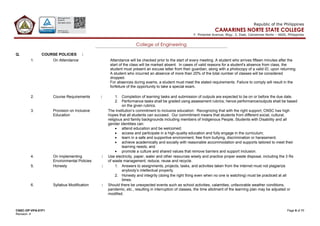 CNSC-OP-VPA-01F1 Page 8 of 11
Revision: 4
Republic of the Philippines
CAMARINES NORTE STATE COLLEGE
F. Pimentel Avenue, Brgy. 2, Daet, Camarines Norte – 4600, Philippines
College of Engineering
Q. COURSE POLICIES :
1. On Attendance Attendance will be checked prior to the start of every meeting. A student who arrives fifteen minutes after the
start of the class will be marked absent. In cases of valid reasons for a student's absence from class, the
student must present an excuse letter from their guardian, along with a photocopy of a valid ID, upon returning.
A student who incurred an absence of more than 20% of the total number of classes will be considered
dropped.
For absences during exams, a student must meet the stated requirements. Failure to comply will result in the
forfeiture of the opportunity to take a special exam.
2. Course Requirements : 1. Completion of learning tasks and submission of outputs are expected to be on or before the due date.
2. Performance tasks shall be graded using assessment rubrics; hence performance/outputs shall be based
on the given rubrics.
3. Provision on Inclusive
Education
The institution’s commitment to inclusive education: Recognizing that with the right support, CNSC has high
hopes that all students can succeed. Our commitment means that students from different social, cultural,
religious and family backgrounds including members of Indigenous People, Students with Disability and all
gender identities can:
• attend education and be welcomed;
• access and participate in a high-quality education and fully engage in the curriculum;
• learn in a safe and supportive environment, free from bullying, discrimination or harassment;
• achieve academically and socially with reasonable accommodation and supports tailored to meet their
learning needs; and
• promote a culture and shared values that remove barriers and support inclusion.
4. On Implementing
Environmental Policies
: Use electricity, paper, water and other resources wisely and practice proper waste disposal, including the 3 Rs
of waste management; reduce, reuse and recycle.
5. Honesty : 1. Answers to assignments, projects, tasks, and activities taken from the internet must not plagiarize
anybody’s intellectual property.
2. Honesty and integrity (doing the right thing even when no one is watching) must be practiced at all
times.
6. Syllabus Modification : Should there be unexpected events such as school activities, calamities, unfavorable weather conditions,
pandemic, etc., resulting in interruption of classes, the time allotment of the learning plan may be adjusted or
modified.
 