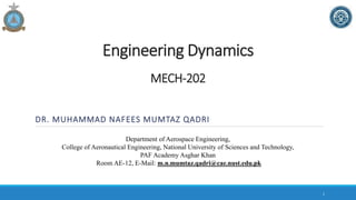 MECH-202
DR. MUHAMMAD NAFEES MUMTAZ QADRI
Department of Aerospace Engineering,
College of Aeronautical Engineering, National University of Sciences and Technology,
PAF Academy Asghar Khan
Room AE-12, E-Mail: m.n.mumtaz.qadri@cae.nust.edu.pk
Engineering Dynamics
1
 