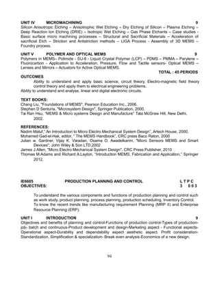 UNIT IV MICROMACHINING 9
Silicon Anisotropic Etching – Anisotrophic Wet Etching – Dry Etching of Silicon – Plasma Etching –
Deep Reaction Ion Etching (DRIE) – Isotropic Wet Etching – Gas Phase Etchants – Case studies -
Basic surface micro machining processes – Structural and Sacrificial Materials – Acceleration of
sacrificial Etch – Striction and Antistriction methods – LIGA Process - Assembly of 3D MEMS –
Foundry process.
UNIT V POLYMER AND OPTICAL MEMS 9
Polymers in MEMS– Polimide - SU-8 - Liquid Crystal Polymer (LCP) – PDMS – PMMA – Parylene –
Fluorocarbon - Application to Acceleration, Pressure, Flow and Tactile sensors- Optical MEMS –
Lenses and Mirrors – Actuators for Active Optical MEMS.
TOTAL : 45 PERIODS
OUTCOMES
Ability to understand and apply basic science, circuit theory, Electro-magnetic field theory
control theory and apply them to electrical engineering problems.
Ability to understand and analyse, linear and digital electronic circuits.
TEXT BOOKS:
Chang Liu, "Foundations of MEMS", Pearson Education Inc., 2006.
Stephen D Senturia, "Microsystem Design", Springer Publication, 2000.
Tai Ran Hsu, “MEMS & Micro systems Design and Manufacture” Tata McGraw Hill, New Delhi,
2002.
REFERENCES:
Nadim Maluf,“ An Introduction to Micro Electro Mechanical System Design”, Artech House, 2000.
Mohamed Gad-el-Hak, editor, “ The MEMS Handbook”, CRC press Baco Raton, 2000
Julian w. Gardner, Vijay K. Varadan, Osama O. Awadelkarim, "Micro Sensors MEMS and Smart
Devices", John Wiley & Son LTD,2002
James J.Allen, "Micro Electro Mechanical System Design", CRC Press Publisher, 2010
Thomas M.Adams and Richard A.Layton, “Introduction MEMS, Fabrication and Application,” Springer
2012.
IE6605 PRODUCTION PLANNING AND CONTROL L T P C
OBJECTIVES: 3 0 0 3
To understand the various components and functions of production planning and control such
as work study, product planning, process planning, production scheduling, Inventory Control.
To know the recent trends like manufacturing requirement Planning (MRP II) and Enterprise
Resource Planning (ERP).
UNIT I INTRODUCTION 9
Objectives and benefits of planning and control-Functions of production control-Types of production-
job- batch and continuous-Product development and design-Marketing aspect - Functional aspects-
Operational aspect-Durability and dependability aspect aesthetic aspect. Profit consideration-
Standardization, Simplification & specialization- Break even analysis-Economics of a new design.
94
 