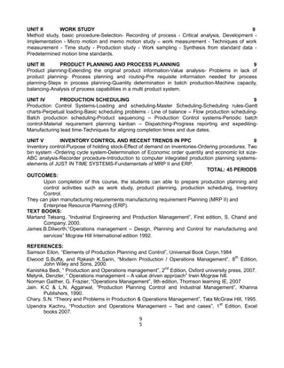 UNIT II WORK STUDY 9
Method study, basic procedure-Selection- Recording of process - Critical analysis, Development -
Implementation - Micro motion and memo motion study – work measurement - Techniques of work
measurement - Time study - Production study - Work sampling - Synthesis from standard data -
Predetermined motion time standards.
UNIT III PRODUCT PLANNING AND PROCESS PLANNING 9
Product planning-Extending the original product information-Value analysis- Problems in lack of
product planning- Process planning and routing-Pre requisite information needed for process
planning-Steps in process planning-Quantity determination in batch production-Machine capacity,
balancing-Analysis of process capabilities in a multi product system.
UNIT IV PRODUCTION SCHEDULING 9
Production Control Systems-Loading and scheduling-Master Scheduling-Scheduling rules-Gantt
charts-Perpetual loading-Basic scheduling problems - Line of balance – Flow production scheduling-
Batch production scheduling-Product sequencing – Production Control systems-Periodic batch
control-Material requirement planning kanban – Dispatching-Progress reporting and expediting-
Manufacturing lead time-Techniques for aligning completion times and due dates.
UNIT V INVENTORY CONTROL AND RECENT TRENDS IN PPC 9
Inventory control-Purpose of holding stock-Effect of demand on inventories-Ordering procedures. Two
bin system -Ordering cycle system-Determination of Economic order quantity and economic lot size-
ABC analysis-Recorder procedure-Introduction to computer integrated production planning systems-
elements of JUST IN TIME SYSTEMS-Fundamentals of MRP II and ERP.
TOTAL: 45 PERIODS
OUTCOMES:
Upon completion of this course, the students can able to prepare production planning and
control activities such as work study, product planning, production scheduling, Inventory
Control.
They can plan manufacturing requirements manufacturing requirement Planning (MRP II) and
Enterprise Resource Planning (ERP).
TEXT BOOKS:
Martand Telsang, “Industrial Engineering and Production Management”, First edition, S. Chand and
Company, 2000.
James.B.Dilworth,”Operations management – Design, Planning and Control for manufacturing and
services” Mcgraw Hill International edition 1992.
REFERENCES:
Samson Eilon, “Elements of Production Planning and Control”, Universal Book Corpn.1984
Elwood S.Buffa, and Rakesh K.Sarin, “Modern Production / Operations Management”, 8th
Edition,
John Wiley and Sons, 2000.
Kanishka Bedi, “ Production and Operations management”, 2nd
Edition, Oxford university press, 2007.
Melynk, Denzler, “ Operations management – A value driven approach” Irwin Mcgraw hill.
Norman Gaither, G. Frazier, “Operations Management”, 9th edition, Thomson learning IE, 2007
Jain. K.C & L.N. Aggarwal, “Production Planning Control and Industrial Management”, Khanna
Publishers, 1990.
Chary. S.N. “Theory and Problems in Production & Operations Management”, Tata McGraw Hill, 1995.
Upendra Kachru, “Production and Operations Management – Text and cases”, 1st
Edition, Excel
books 2007.
9
5
 