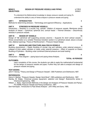 ME6013 DESIGN OF PRESSURE VESSELS AND PIPING L T P C
OBJECTIVES: 3 0 0 3
To understand the Mathematical knowledge to design pressure vessels and piping To
understand the ability to carry of stress analysis in pressure vessels and piping
UNIT I INTRODUCTION 3
Methods for determining stresses – Terminology and Ligament Efficiency – Applications.
UNIT II STRESSES IN PRESSURE VESSELS 15
Introduction – Stresses in a circular ring, cylinder –Dilation of pressure vessels, Membrane stress
Analysis of Vessel – Cylindrical, spherical and, conical heads – Thermal Stresses – Discontinuity
stresses in pressure vessels.
UNIT III DESIGN OF VESSELS 15
Design of Tall cylindrical self supporting process columns – Supports for short vertical vessels –
Stress concentration at a variable Thickness transition section in a cylindrical vessel, about a circular
hole, elliptical openings. Theory of Reinforcement – Pressure Vessel Design.
UNIT IV BUCKLING AND FRACTURE ANALYSIS IN VESSELS 8
Buckling phenomenon – Elastic Buckling of circular ring and cylinders under external pressure –
collapse of thick walled cylinders or tubes under external pressure – Effect of supports on Elastic
Buckling of Cylinders – Buckling under combined External pressure and axial loading.
UNIT V PIPING 4
Introduction – Flow diagram – piping layout and piping stress Analysis.
TOTAL: 45 PERIODS
OUTCOMES:
Upon completion of this course, the students can able to apply the mathematical fundamental
for the design of pressure vessels and pipes. Further they can able to analyse and design of
pressure vessels and piping.
TEXT BOOKS:
John F. Harvey, "Theory and Design of Pressure Vessels", CBS Publishers and Distributors,1987.
REFERENCES:
Henry H. Bedner, “Pressure Vessels, Design Hand Book", CBS publishers and Distributors, 1987.
Stanley, M. Wales, “Chemical process equipment, selection and Design". Buterworths series in
Chemical Engineering, 1988.
William. J., Bees, “Approximate Methods in the Design and Analysis of Pressure Vessels and Piping”,
Pre ASME Pressure Vessels and Piping Conference, 1997.
Sam Kannapan, “Introduction to Pipe Stress Analysis”. John Wiley and Sons, 1985.
9
7
 