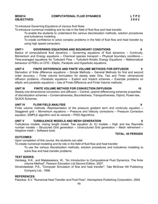 ME6014 COMPUTATIONAL FLUID DYNAMICS L T P C
OBJECTIVES: 3 0 0 3
To introduce Governing Equations of viscous fluid flows
To introduce numerical modeling and its role in the field of fluid flow and heat transfer
To enable the students to understand the various discretization methods, solution procedures
and turbulence modeling.
To create confidence to solve complex problems in the field of fluid flow and heat transfer by
using high speed computers.
UNIT I GOVERNING EQUATIONS AND BOUNDARY CONDITIONS 8
Basics of computational fluid dynamics – Governing equations of fluid dynamics – Continuity,
Momentum and Energy equations – Chemical species transport – Physical boundary conditions –
Time-averaged equations for Turbulent Flow – Turbulent–Kinetic Energy Equations – Mathematical
behaviour of PDEs on CFD - Elliptic, Parabolic and Hyperbolic equations.
UNIT II FINITE DIFFERENCE AND FINITE VOLUME METHODS FOR DIFFUSION 9
Derivation of finite difference equations – Simple Methods – General Methods for first and second
order accuracy – Finite volume formulation for steady state One, Two and Three -dimensional
diffusion problems –Parabolic equations – Explicit and Implicit schemes – Example problems on
elliptic and parabolic equations – Use of Finite Difference and Finite Volume methods.
UNIT III FINITE VOLUME METHOD FOR CONVECTION DIFFUSION 10
Steady one-dimensional convection and diffusion – Central, upwind differencing schemes properties
of discretization schemes – Conservativeness, Boundedness, Transportiveness, Hybrid, Power-law,
QUICK Schemes.
UNIT IV FLOW FIELD ANALYSIS 9
Finite volume methods -Representation of the pressure gradient term and continuity equation –
Staggered grid – Momentum equations – Pressure and Velocity corrections – Pressure Correction
equation, SIMPLE algorithm and its variants – PISO Algorithms.
UNIT V TURBULENCE MODELS AND MESH GENERATION 9
Turbulence models, mixing length model, Two equation (k- Є) models – High and low Reynolds
number models – Structured Grid generation – Unstructured Grid generation – Mesh refinement –
Adaptive mesh – Software tools.
TOTAL: 45 PERIODS
OUTCOMES:
Upon completion of this course, the students can able
To create numerical modeling and its role in the field of fluid flow and heat transfer
To use the various discretization methods, solution procedures and turbulence modeling to
solve flow and heat transfer problems.
TEXT BOOKS:
Versteeg, H.K., and Malalasekera, W., "An Introduction to Computational Fluid Dynamics: The finite
volume Method", Pearson Education Ltd.Second Edition, 2007.
Ghoshdastidar, P.S., "Computer Simulation of flow and heat transfer", Tata McGraw Hill Publishing
Company Ltd., 1998.
REFERENCES:
Patankar, S.V. "Numerical Heat Transfer and Fluid Flow", Hemisphere Publishing Corporation, 2004.
98
 