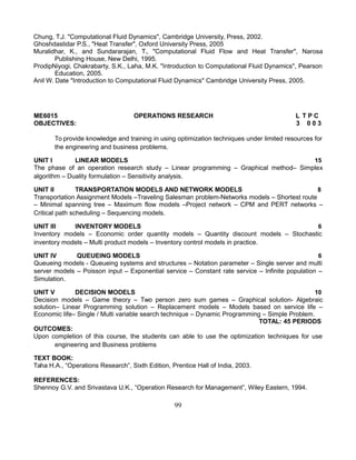 Chung, T.J. "Computational Fluid Dynamics", Cambridge University, Press, 2002.
Ghoshdastidar P.S., "Heat Transfer", Oxford University Press, 2005
Muralidhar, K., and Sundararajan, T., "Computational Fluid Flow and Heat Transfer", Narosa
Publishing House, New Delhi, 1995.
ProdipNiyogi, Chakrabarty, S.K., Laha, M.K. "Introduction to Computational Fluid Dynamics", Pearson
Education, 2005.
Anil W. Date "Introduction to Computational Fluid Dynamics" Cambridge University Press, 2005.
ME6015 OPERATIONS RESEARCH L T P C
OBJECTIVES: 3 0 0 3
To provide knowledge and training in using optimization techniques under limited resources for
the engineering and business problems.
UNIT I LINEAR MODELS 15
The phase of an operation research study – Linear programming – Graphical method– Simplex
algorithm – Duality formulation – Sensitivity analysis.
UNIT II TRANSPORTATION MODELS AND NETWORK MODELS 8
Transportation Assignment Models –Traveling Salesman problem-Networks models – Shortest route
– Minimal spanning tree – Maximum flow models –Project network – CPM and PERT networks –
Critical path scheduling – Sequencing models.
UNIT III INVENTORY MODELS 6
Inventory models – Economic order quantity models – Quantity discount models – Stochastic
inventory models – Multi product models – Inventory control models in practice.
UNIT IV QUEUEING MODELS 6
Queueing models - Queueing systems and structures – Notation parameter – Single server and multi
server models – Poisson input – Exponential service – Constant rate service – Infinite population –
Simulation.
UNIT V DECISION MODELS 10
Decision models – Game theory – Two person zero sum games – Graphical solution- Algebraic
solution– Linear Programming solution – Replacement models – Models based on service life –
Economic life– Single / Multi variable search technique – Dynamic Programming – Simple Problem.
TOTAL: 45 PERIODS
OUTCOMES:
Upon completion of this course, the students can able to use the optimization techniques for use
engineering and Business problems
TEXT BOOK:
Taha H.A., “Operations Research”, Sixth Edition, Prentice Hall of India, 2003.
REFERENCES:
Shennoy G.V. and Srivastava U.K., “Operation Research for Management”, Wiley Eastern, 1994.
99
 