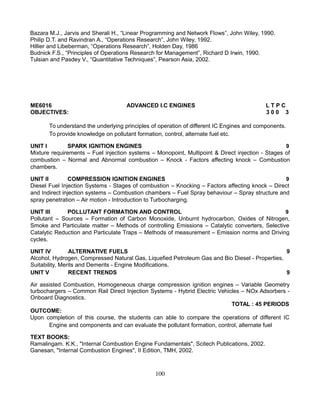 Bazara M.J., Jarvis and Sherali H., “Linear Programming and Network Flows”, John Wiley, 1990.
Philip D.T. and Ravindran A., “Operations Research”, John Wiley, 1992.
Hillier and Libeberman, “Operations Research”, Holden Day, 1986
Budnick F.S., “Principles of Operations Research for Management”, Richard D Irwin, 1990.
Tulsian and Pasdey V., “Quantitative Techniques”, Pearson Asia, 2002.
ME6016 ADVANCED I.C ENGINES L T P C
OBJECTIVES: 3 0 0 3
To understand the underlying principles of operation of different IC Engines and components.
To provide knowledge on pollutant formation, control, alternate fuel etc.
UNIT I SPARK IGNITION ENGINES 9
Mixture requirements – Fuel injection systems – Monopoint, Multipoint & Direct injection - Stages of
combustion – Normal and Abnormal combustion – Knock - Factors affecting knock – Combustion
chambers.
UNIT II COMPRESSION IGNITION ENGINES 9
Diesel Fuel Injection Systems - Stages of combustion – Knocking – Factors affecting knock – Direct
and Indirect injection systems – Combustion chambers – Fuel Spray behaviour – Spray structure and
spray penetration – Air motion - Introduction to Turbocharging.
UNIT III POLLUTANT FORMATION AND CONTROL 9
Pollutant – Sources – Formation of Carbon Monoxide, Unburnt hydrocarbon, Oxides of Nitrogen,
Smoke and Particulate matter – Methods of controlling Emissions – Catalytic converters, Selective
Catalytic Reduction and Particulate Traps – Methods of measurement – Emission norms and Driving
cycles.
UNIT IV ALTERNATIVE FUELS 9
Alcohol, Hydrogen, Compressed Natural Gas, Liquefied Petroleum Gas and Bio Diesel - Properties,
Suitability, Merits and Demerits - Engine Modifications.
UNIT V RECENT TRENDS 9
Air assisted Combustion, Homogeneous charge compression ignition engines – Variable Geometry
turbochargers – Common Rail Direct Injection Systems - Hybrid Electric Vehicles – NOx Adsorbers -
Onboard Diagnostics.
TOTAL : 45 PERIODS
OUTCOME:
Upon completion of this course, the students can able to compare the operations of different IC
Engine and components and can evaluate the pollutant formation, control, alternate fuel
TEXT BOOKS:
Ramalingam. K.K., "Internal Combustion Engine Fundamentals", Scitech Publications, 2002.
Ganesan, "Internal Combustion Engines", II Edition, TMH, 2002.
100
 