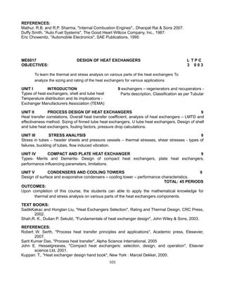 REFERENCES:
Mathur. R.B. and R.P. Sharma, "Internal Combustion Engines"., Dhanpat Rai & Sons 2007.
Duffy Smith, "Auto Fuel Systems", The Good Heart Willcox Company, Inc., 1987.
Eric Chowenitz, "Automobile Electronics", SAE Publications, 1995
ME6017 DESIGN OF HEAT EXCHANGERS L T P C
OBJECTIVES: 3 0 0 3
To learn the thermal and stress analysis on various parts of the heat exchangers To
analyze the sizing and rating of the heat exchangers for various applications
UNIT I INTRODUCTION
Types of heat exchangers, shell and tube heat
Temperature distribution and its implications -
Exchanger Manufacturers Association (TEMA)
9 exchangers – regenerators and recuperators -
Parts description, Classification as per Tubular
UNIT II PROCESS DESIGN OF HEAT EXCHANGERS 9
Heat transfer correlations, Overall heat transfer coefficient, analysis of heat exchangers – LMTD and
effectiveness method. Sizing of finned tube heat exchangers, U tube heat exchangers, Design of shell
and tube heat exchangers, fouling factors, pressure drop calculations.
UNIT III STRESS ANALYSIS 9
Stress in tubes – header sheets and pressure vessels – thermal stresses, shear stresses - types of
failures, buckling of tubes, flow induced vibration.
UNIT IV COMPACT AND PLATE HEAT EXCHANGER 9
Types- Merits and Demerits- Design of compact heat exchangers, plate heat exchangers,
performance influencing parameters, limitations.
UNIT V CONDENSERS AND COOLING TOWERS 9
Design of surface and evaporative condensers – cooling tower – performance characteristics.
TOTAL: 45 PERIODS
OUTCOMES:
Upon completion of this course, the students can able to apply the mathematical knowledge for
thermal and stress analysis on various parts of the heat exchangers components.
TEXT BOOKS:
SadikKakac and Hongtan Liu, "Heat Exchangers Selection", Rating and Thermal Design, CRC Press,
2002.
Shah,R. K., Dušan P. Sekulić, "Fundamentals of heat exchanger design", John Wiley & Sons, 2003.
REFERENCES:
Robert W. Serth, "Process heat transfer principles and applications", Academic press, Elesevier,
2007.
Sarit Kumar Das, "Process heat transfer", Alpha Science International, 2005
John E. Hesselgreaves, "Compact heat exchangers: selection, design, and operation", Elsevier
science Ltd, 2001.
Kuppan. T., "Heat exchanger design hand book", New York : Marcel Dekker, 2000.
101
 