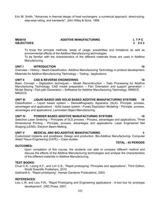 Eric M. Smith, "Advances in thermal design of heat exchangers: a numerical approach: direct-sizing,
step-wise rating, and transients", John Wiley & Sons, 1999.
ME6018 ADDITIVE MANUFACTURING L T P C
OBJECTIVES: 3 0 0 3
To know the principle methods, areas of usage, possibilities and limitations as well as
environmental effects of the Additive Manufacturing technologies
To be familiar with the characteristics of the different materials those are used in Additive
Manufacturing.
UNIT I INTRODUCTION 10
Overview – History - Need-Classification -Additive Manufacturing Technology in product development-
Materials for Additive Manufacturing Technology – Tooling - Applications.
UNIT II CAD & REVERSE ENGINEERING 10
Basic Concept – Digitization techniques – Model Reconstruction – Data Processing for Additive
Manufacturing Technology: CAD model preparation – Part Orientation and support generation –
Model Slicing –Tool path Generation – Softwares for Additive Manufacturing Technology: MIMICS,
MAGICS.
UNIT III LIQUID BASED AND SOLID BASED ADDITIVE MANUFACTURING SYSTEMS 10
Classification – Liquid based system – Stereolithography Apparatus (SLA)- Principle, process,
advantages and applications - Solid based system –Fused Deposition Modeling - Principle, process,
advantages and applications, Laminated Object Manufacturing
UNIT IV POWDER BASED ADDITIVE MANUFACTURING SYSTEMS 10
Selective Laser Sintering – Principles of SLS process - Process, advantages and applications, Three
Dimensional Printing - Principle, process, advantages and applications- Laser Engineered Net
Shaping (LENS), Electron Beam Melting.
UNIT V MEDICAL AND BIO-ADDITIVE MANUFACTURING 5
Customized implants and prosthesis: Design and production. Bio-Additive Manufacturing- Computer
Aided Tissue Engineering (CATE) – Case studies
TOTAL : 45 PERIODS
OUTCOMES:
Upon completion of this course, the students can able to compare different method and
discuss the effects of the Additive Manufacturing technologies and analyse the characteristics
of the different materials in Additive Manufacturing.
TEXT BOOKS:
Chua C.K., Leong K.F., and Lim C.S., “Rapid prototyping: Principles and applications”, Third Edition,
World Scientific Publishers, 2010.
Gebhardt A., “Rapid prototyping”, Hanser Gardener Publications, 2003.
REFERENCES:
Liou L.W. and Liou F.W., “Rapid Prototyping and Engineering applications : A tool box for prototype
development”, CRC Press, 2007.
102
 