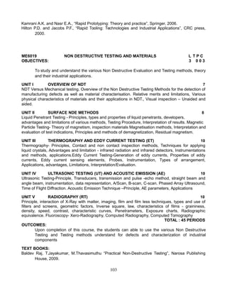 Kamrani A.K. and Nasr E.A., “Rapid Prototyping: Theory and practice”, Springer, 2006.
Hilton P.D. and Jacobs P.F., “Rapid Tooling: Technologies and Industrial Applications”, CRC press,
2000.
ME6019 NON DESTRUCTIVE TESTING AND MATERIALS L T P C
OBJECTIVES: 3 0 0 3
To study and understand the various Non Destructive Evaluation and Testing methods, theory
and their industrial applications.
UNIT I OVERVIEW OF NDT 7
NDT Versus Mechanical testing, Overview of the Non Destructive Testing Methods for the detection of
manufacturing defects as well as material characterisation. Relative merits and limitations, Various
physical characteristics of materials and their applications in NDT., Visual inspection – Unaided and
aided.
UNIT II SURFACE NDE METHODS 8
Liquid Penetrant Testing - Principles, types and properties of liquid penetrants, developers,
advantages and limitations of various methods, Testing Procedure, Interpretation of results. Magnetic
Particle Testing- Theory of magnetism, inspection materials Magnetisation methods, Interpretation and
evaluation of test indications, Principles and methods of demagnetization, Residual magnetism.
UNIT III THERMOGRAPHY AND EDDY CURRENT TESTING (ET) 10
Thermography- Principles, Contact and non contact inspection methods, Techniques for applying
liquid crystals, Advantages and limitation - infrared radiation and infrared detectors, Instrumentations
and methods, applications.Eddy Current Testing-Generation of eddy currents, Properties of eddy
currents, Eddy current sensing elements, Probes, Instrumentation, Types of arrangement,
Applications, advantages, Limitations, Interpretation/Evaluation.
UNIT IV ULTRASONIC TESTING (UT) AND ACOUSTIC EMISSION (AE) 10
Ultrasonic Testing-Principle, Transducers, transmission and pulse -echo method, straight beam and
angle beam, instrumentation, data representation, A/Scan, B-scan, C-scan. Phased Array Ultrasound,
Time of Flight Diffraction. Acoustic Emission Technique –Principle, AE parameters, Applications
UNIT V RADIOGRAPHY (RT) 10
Principle, interaction of X-Ray with matter, imaging, film and film less techniques, types and use of
filters and screens, geometric factors, Inverse square, law, characteristics of films - graininess,
density, speed, contrast, characteristic curves, Penetrameters, Exposure charts, Radiographic
equivalence. Fluoroscopy- Xero-Radiography, Computed Radiography, Computed Tomography
TOTAL : 45 PERIODS
OUTCOMES:
Upon completion of this course, the students can able to use the various Non Destructive
Testing and Testing methods understand for defects and characterization of industrial
components
TEXT BOOKS:
Baldev Raj, T.Jayakumar, M.Thavasimuthu “Practical Non-Destructive Testing”, Narosa Publishing
House, 2009.
103
 
