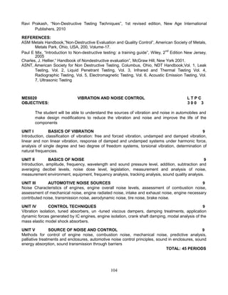 Ravi Prakash, “Non-Destructive Testing Techniques”, 1st revised edition, New Age International
Publishers, 2010
REFERENCES:
ASM Metals Handbook,”Non-Destructive Evaluation and Quality Control”, American Society of Metals,
Metals Park, Ohio, USA, 200, Volume-17.
Paul E Mix, “Introduction to Non-destructive testing: a training guide”, Wiley, 2nd
Edition New Jersey,
2005
Charles, J. Hellier,“ Handbook of Nondestructive evaluation”, McGraw Hill, New York 2001.
ASNT, American Society for Non Destructive Testing, Columbus, Ohio, NDT Handbook,Vol. 1, Leak
Testing, Vol. 2, Liquid Penetrant Testing, Vol. 3, Infrared and Thermal Testing Vol. 4,
Radiographic Testing, Vol. 5, Electromagnetic Testing, Vol. 6, Acoustic Emission Testing, Vol.
7, Ultrasonic Testing
ME6020 VIBRATION AND NOISE CONTROL L T P C
OBJECTIVES: 3 0 0 3
The student will be able to understand the sources of vibration and noise in automobiles and
make design modifications to reduce the vibration and noise and improve the life of the
components
UNIT I BASICS OF VIBRATION 9
Introduction, classification of vibration: free and forced vibration, undamped and damped vibration,
linear and non linear vibration, response of damped and undamped systems under harmonic force,
analysis of single degree and two degree of freedom systems, torsional vibration, determination of
natural frequencies.
UNIT II BASICS OF NOISE 9
Introduction, amplitude, frequency, wavelength and sound pressure level, addition, subtraction and
averaging decibel levels, noise dose level, legislation, measurement and analysis of noise,
measurement environment, equipment, frequency analysis, tracking analysis, sound quality analysis.
UNIT III AUTOMOTIVE NOISE SOURCES 9
Noise Characteristics of engines, engine overall noise levels, assessment of combustion noise,
assessment of mechanical noise, engine radiated noise, intake and exhaust noise, engine necessary
contributed noise, transmission noise, aerodynamic noise, tire noise, brake noise.
UNIT IV CONTROL TECHNIQUES 9
Vibration isolation, tuned absorbers, un -tuned viscous dampers, damping treatments, application
dynamic forces generated by IC engines, engine isolation, crank shaft damping, modal analysis of the
mass elastic model shock absorbers.
UNIT V SOURCE OF NOISE AND CONTROL 9
Methods for control of engine noise, combustion noise, mechanical noise, predictive analysis,
palliative treatments and enclosures, automotive noise control principles, sound in enclosures, sound
energy absorption, sound transmission through barriers
TOTAL: 45 PERIODS
104
 
