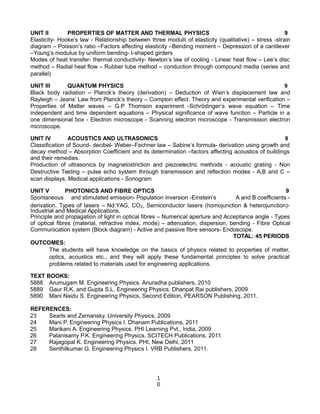 UNIT II PROPERTIES OF MATTER AND THERMAL PHYSICS 9
Elasticity- Hooke’s law - Relationship between three modulii of elasticity (qualitative) – stress -strain
diagram – Poisson’s ratio –Factors affecting elasticity –Bending moment – Depression of a cantilever
–Young’s modulus by uniform bending- I-shaped girders
Modes of heat transfer- thermal conductivity- Newton’s law of cooling - Linear heat flow – Lee’s disc
method – Radial heat flow – Rubber tube method – conduction through compound media (series and
parallel)
UNIT III QUANTUM PHYSICS 9
Black body radiation – Planck’s theory (derivation) – Deduction of Wien’s displacement law and
Rayleigh – Jeans’ Law from Planck’s theory – Compton effect. Theory and experimental verification –
Properties of Matter waves – G.P Thomson experiment -Schrödinger’s wave equation – Time
independent and time dependent equations – Physical significance of wave function – Particle in a
one dimensional box - Electron microscope - Scanning electron microscope - Transmission electron
microscope.
UNIT IV ACOUSTICS AND ULTRASONICS 9
Classification of Sound- decibel- Weber–Fechner law – Sabine’s formula- derivation using growth and
decay method – Absorption Coefficient and its determination –factors affecting acoustics of buildings
and their remedies.
Production of ultrasonics by magnetostriction and piezoelectric methods - acoustic grating - Non
Destructive Testing – pulse echo system through transmission and reflection modes - A,B and C –
scan displays, Medical applications - Sonogram
UNIT V PHOTONICS AND FIBRE OPTICS 9
Spontaneous and stimulated emission- Population inversion -Einstein’s A and B coefficients -
derivation. Types of lasers – Nd:YAG, CO2, Semiconductor lasers (homojunction & heterojunction)-
Industrial and Medical Applications.
Principle and propagation of light in optical fibres – Numerical aperture and Acceptance angle - Types
of optical fibres (material, refractive index, mode) – attenuation, dispersion, bending - Fibre Optical
Communication system (Block diagram) - Active and passive fibre sensors- Endoscope.
TOTAL: 45 PERIODS
OUTCOMES:
The students will have knowledge on the basics of physics related to properties of matter,
optics, acoustics etc., and they will apply these fundamental principles to solve practical
problems related to materials used for engineering applications.
TEXT BOOKS:
5888 Arumugam M. Engineering Physics. Anuradha publishers, 2010
5889 Gaur R.K. and Gupta S.L. Engineering Physics. Dhanpat Rai publishers, 2009
5890 Mani Naidu S. Engineering Physics, Second Edition, PEARSON Publishing, 2011.
REFERENCES:
23 Searls and Zemansky. University Physics, 2009
24 Mani P. Engineering Physics I. Dhanam Publications, 2011
25 Marikani A. Engineering Physics. PHI Learning Pvt., India, 2009
26 Palanisamy P.K. Engineering Physics. SCITECH Publications, 2011
27 Rajagopal K. Engineering Physics. PHI, New Delhi, 2011
28 Senthilkumar G. Engineering Physics I. VRB Publishers, 2011.
1
0
 