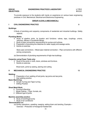 GE6162 ENGINEERING PRACTICES LABORATORY L T P C
OBJECTIVES: 0 0 3 2
To provide exposure to the students with hands on experience on various basic engineering
practices in Civil, Mechanical, Electrical and Electronics Engineering.
GROUP A (CIVIL & MECHANICAL)
I CIVIL ENGINEERING PRACTICE 9
Buildings:
0 Study of plumbing and carpentry components of residential and industrial buildings. Safety
aspects.
Plumbing Works:
0 Study of pipeline joints, its location and functions: valves, taps, couplings, unions,
reducers, elbows in household fittings.
1 Study of pipe connections requirements for pumps and turbines.
2 Preparation of plumbing line sketches for water supply and sewage works.
3 Hands-on-exercise:
Basic pipe connections – Mixed pipe material connection – Pipe connections with different
joining components.
(e) Demonstration of plumbing requirements of high-rise buildings.
Carpentry using Power Tools only:
0 Study of the joints in roofs, doors, windows and furniture.
1 Hands-on-exercise:
Wood work, joints by sawing, planing and cutting.
II MECHANICAL ENGINEERING PRACTICE 13
Welding:
0 Preparation of arc welding of butt joints, lap joints and tee joints.
1 Gas welding practice
Basic Machining:
0 Simple Turning and Taper turning
1 Drilling Practice
Sheet Metal Work:
0 Forming & Bending:
1 Model making – Trays, funnels, etc.
2 Different type of joints.
Machine assembly practice:
0 Study of centrifugal pump
1 Study of air conditioner
Demonstration on:
(a) Smithy operations, upsetting, swaging, setting down and bending. Example –
Exercise – Production of hexagonal headed bolt.
16
 