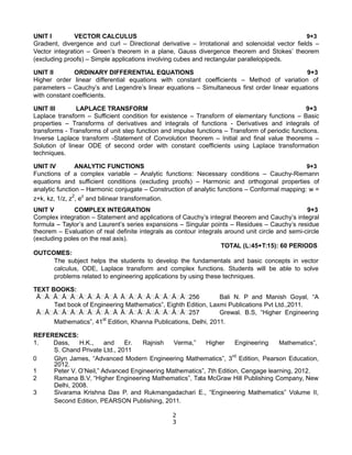 UNIT I VECTOR CALCULUS 9+3
Gradient, divergence and curl – Directional derivative – Irrotational and solenoidal vector fields –
Vector integration – Green’s theorem in a plane, Gauss divergence theorem and Stokes’ theorem
(excluding proofs) – Simple applications involving cubes and rectangular parallelopipeds.
UNIT II ORDINARY DIFFERENTIAL EQUATIONS 9+3
Higher order linear differential equations with constant coefficients – Method of variation of
parameters – Cauchy’s and Legendre’s linear equations – Simultaneous first order linear equations
with constant coefficients.
UNIT III LAPLACE TRANSFORM 9+3
Laplace transform – Sufficient condition for existence – Transform of elementary functions – Basic
properties – Transforms of derivatives and integrals of functions - Derivatives and integrals of
transforms - Transforms of unit step function and impulse functions – Transform of periodic functions.
Inverse Laplace transform -Statement of Convolution theorem – Initial and final value theorems –
Solution of linear ODE of second order with constant coefficients using Laplace transformation
techniques.
UNIT IV ANALYTIC FUNCTIONS 9+3
Functions of a complex variable – Analytic functions: Necessary conditions – Cauchy-Riemann
equations and sufficient conditions (excluding proofs) – Harmonic and orthogonal properties of
analytic function – Harmonic conjugate – Construction of analytic functions – Conformal mapping: w =
z+k, kz, 1/z, z2
, ez
and bilinear transformation.
UNIT V COMPLEX INTEGRATION 9+3
Complex integration – Statement and applications of Cauchy’s integral theorem and Cauchy’s integral
formula – Taylor’s and Laurent’s series expansions – Singular points – Residues – Cauchy’s residue
theorem – Evaluation of real definite integrals as contour integrals around unit circle and semi-circle
(excluding poles on the real axis).
TOTAL (L:45+T:15): 60 PERIODS
OUTCOMES:
The subject helps the students to develop the fundamentals and basic concepts in vector
calculus, ODE, Laplace transform and complex functions. Students will be able to solve
problems related to engineering applications by using these techniques.
TEXT BOOKS:
Ā࿿Ā࿿Ā࿿Ā࿿Ā࿿Ā࿿Ā࿿Ā࿿Ā࿿Ā Ā࿿Ā࿿Ā࿿Ā࿿Ā࿿Ā࿿Ā࿿Ā࿿256 Bali N. P and Manish Goyal, “A
Text book of Engineering Mathematics”, Eighth Edition, Laxmi Publications Pvt Ltd.,2011.
Ā࿿Ā࿿Ā࿿Ā࿿Ā࿿Ā࿿Ā࿿Ā࿿Ā࿿Ā Ā࿿Ā࿿Ā࿿Ā࿿Ā࿿Ā࿿Ā࿿Ā࿿257 Grewal. B.S, “Higher Engineering
Mathematics”, 41st
Edition, Khanna Publications, Delhi, 2011.
REFERENCES:
1. Dass, H.K., and Er. Rajnish Verma,” Higher Engineering Mathematics”,
S. Chand Private Ltd., 2011
0 Glyn James, “Advanced Modern Engineering Mathematics”, 3rd
Edition, Pearson Education,
2012.
1 Peter V. O’Neil,” Advanced Engineering Mathematics”, 7th Edition, Cengage learning, 2012.
2 Ramana B.V, “Higher Engineering Mathematics”, Tata McGraw Hill Publishing Company, New
Delhi, 2008.
3 Sivarama Krishna Das P. and Rukmangadachari E., “Engineering Mathematics” Volume II,
Second Edition, PEARSON Publishing, 2011.
2
3
 