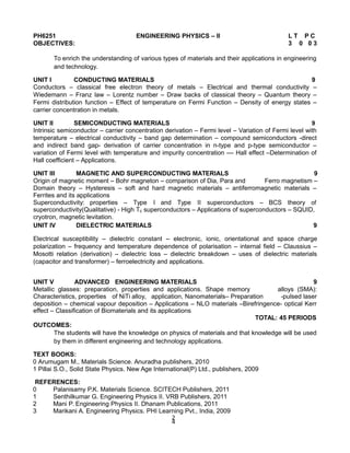 PH6251 ENGINEERING PHYSICS – II L T P C
OBJECTIVES: 3 0 0 3
To enrich the understanding of various types of materials and their applications in engineering
and technology.
UNIT I CONDUCTING MATERIALS 9
Conductors – classical free electron theory of metals – Electrical and thermal conductivity –
Wiedemann – Franz law – Lorentz number – Draw backs of classical theory – Quantum theory –
Fermi distribution function – Effect of temperature on Fermi Function – Density of energy states –
carrier concentration in metals.
UNIT II SEMICONDUCTING MATERIALS 9
Intrinsic semiconductor – carrier concentration derivation – Fermi level – Variation of Fermi level with
temperature – electrical conductivity – band gap determination – compound semiconductors -direct
and indirect band gap- derivation of carrier concentration in n-type and p-type semiconductor –
variation of Fermi level with temperature and impurity concentration –– Hall effect –Determination of
Hall coefficient – Applications.
UNIT III MAGNETIC AND SUPERCONDUCTING MATERIALS 9
Origin of magnetic moment – Bohr magneton – comparison of Dia, Para and Ferro magnetism –
Domain theory – Hysteresis – soft and hard magnetic materials – antiferromagnetic materials –
Ferrites and its applications
Superconductivity: properties – Type I and Type II superconductors – BCS theory of
superconductivity(Qualitative) - High Tc superconductors – Applications of superconductors – SQUID,
cryotron, magnetic levitation.
UNIT IV DIELECTRIC MATERIALS 9
Electrical susceptibility – dielectric constant – electronic, ionic, orientational and space charge
polarization – frequency and temperature dependence of polarisation – internal field – Claussius –
Mosotti relation (derivation) – dielectric loss – dielectric breakdown – uses of dielectric materials
(capacitor and transformer) – ferroelectricity and applications.
UNIT V ADVANCED ENGINEERING MATERIALS 9
Metallic glasses: preparation, properties and applications. Shape memory alloys (SMA):
Characteristics, properties of NiTi alloy, application, Nanomaterials– Preparation -pulsed laser
deposition – chemical vapour deposition – Applications – NLO materials –Birefringence- optical Kerr
effect – Classification of Biomaterials and its applications
TOTAL: 45 PERIODS
OUTCOMES:
The students will have the knowledge on physics of materials and that knowledge will be used
by them in different engineering and technology applications.
TEXT BOOKS:
0 Arumugam M., Materials Science. Anuradha publishers, 2010
1 Pillai S.O., Solid State Physics. New Age International(P) Ltd., publishers, 2009
REFERENCES:
0 Palanisamy P.K. Materials Science. SCITECH Publishers, 2011
1 Senthilkumar G. Engineering Physics II. VRB Publishers, 2011
2 Mani P. Engineering Physics II. Dhanam Publications, 2011
3 Marikani A. Engineering Physics. PHI Learning Pvt., India, 2009
2
4
 