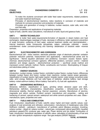 CY6251 ENGINEERING CHEMISTRY - II L T P C
OBJECTIVES: 3 0 0 3
To make the students conversant with boiler feed water requirements, related problems
and water treatment techniques.
Principles of electrochemical reactions, redox reactions in corrosion of materials and
methods for corrosion prevention and protection of materials.
Principles and generation of energy in batteries, nuclear reactors, solar cells, wind mills
and fuel cells.
Preparation, properties and applications of engineering materials.
Types of fuels, calorific value calculations, manufacture of solid, liquid and gaseous fuels.
UNIT I WATER TECHNOLOGY 9
Introduction to boiler feed water-requirements-formation of deposits in steam boilers and heat
exchangers- disadvantages (wastage of fuels, decrease in efficiency, boiler explosion) prevention
of scale formation -softening of hard water -external treatment zeolite and demineralization -
internal treatment- boiler compounds (phosphate, calgon, carbonate, colloidal) - caustic
embrittlement -boiler corrosion-priming and foaming- desalination of brackish water –reverse
osmosis.
UNIT II ELECTROCHEMISTRY AND CORROSION 9
Electrochemical cell - redox reaction, electrode potential- origin of electrode potential- oxidation
potential- reduction potential, measurement and applications - electrochemical series and its
significance - Nernst equation (derivation and problems). Corrosion- causes- factors- types-
chemical, electrochemical corrosion (galvanic, differential aeration), corrosion control - material
selection and design aspects - electrochemical protection – sacrificial anode method and
impressed current cathodic method. Paints- constituents and function. Electroplating of Copper
and electroless plating of nickel.
UNIT III ENERGY SOURCES 9
Introduction- nuclear energy- nuclear fission- controlled nuclear fission- nuclear fusion- differences
between nuclear fission and fusion- nuclear chain reactions- nuclear reactor power generator-
classification of nuclear reactor- light water reactor- breeder reactor- solar energy conversion-solar
cells- wind energy. Batteries and fuel cells:Types of batteries- alkaline battery- lead storage
battery- nickel-cadmium battery- lithium battery- fuel cell H2 -O2 fuel cell- applications.
UNIT IV ENGINEERING MATERIALS 9
Abrasives: definition, classification or types, grinding wheel, abrasive paper and cloth.
Refractories: definition, characteristics, classification, properties – refractoriness and RUL,
dimensional stability, thermal spalling, thermal expansion, porosity; Manufacture of alumina,
magnesite and silicon carbide, Portland cement- manufacture and properties - setting and
hardening of cement, special cement- waterproof and white cement–properties and uses. Glass -
manufacture, types, properties and uses.
UNIT V FUELS AND COMBUSTION 9
Fuel: Introduction- classification of fuels- calorific value- higher and lower calorific values- coal-
analysis of coal (proximate and ultimate)- carbonization- manufacture of metallurgical coke (Otto
Hoffmann method) - petroleum- manufacture of synthetic petrol (Bergius process)- knocking-
octane number - diesel oil- cetane number - natural gas- compressed natural gas(CNG)- liquefied
petroleum gases(LPG)- producer gas- water gas. Power alcohol and bio diesel. Combustion of
fuels: introduction- theoretical calculation of calorific value- calculation of stoichiometry of fuel and
air ratio- ignition temperature- explosive range - flue gas analysis (ORSAT Method).
TOTAL: 45 PERIODS
25
 