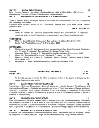 UNIT IV DIGITAL ELECTRONICS 12
Binary Number System – Logic Gates – Boolean Algebra – Half and Full Adders – Flip-Flops –
Registers and Counters – A/D and D/A Conversion (single concepts)
UNIT V FUNDAMENTALS OF COMMUNICATION ENGINEERING 12
Types of Signals: Analog and Digital Signals – Modulation and Demodulation: Principles of Amplitude
and Frequency Modulations.
Communication Systems: Radio, TV, Fax, Microwave, Satellite and Optical Fibre (Block Diagram
Approach only).
TOTAL: 60 PERIODS
OUTCOMES:
ability to identify the electrical components explain the characteristics of electrical
machines. ability to identify electronics components and use of them to design circuits.
TEXT BOOKS:
0 Mittle N., “Basic Electrical Engineering”, Tata McGraw Hill Edition, New Delhi, 1990.
1 Sedha R.S., “Applied Electronics”, S. Chand & Co., 2006.
REFERENCES:
0 Muthusubramanian R, Salivahanan S and Muraleedharan K A, “Basic Electrical, Electronics
and Computer Engineering”, Tata McGraw Hill, Second Edition, 2006.
1 Nagsarkar T K and Sukhija M S, “Basics of Electrical Engineering”, Oxford press 2005.
2 Mehta V K, “Principles of Electronics”, S.Chand & Company Ltd, 1994.
3 Mahmood Nahvi and Joseph A. Edminister, “Electric Circuits”, Schaum’ Outline Series,
McGraw Hill, 2002.
4 Premkumar N, “Basic Electrical Engineering”, Anuradha Publishers, 2003.
GE6253 ENGINEERING MECHANICS L T P C
OBJECTIVES: 3 1 0 4
To develop capacity to predict the effect of force and motion in the course of carrying out the
design functions of engineering.
UNIT I BASICS AND STATICS OF PARTICLES 12
Introduction – Units and Dimensions – Laws of Mechanics – Lami’s theorem, Parallelogram and
triangular Law of forces –– Vectorial representation of forces – Vector operations of forces -additions,
subtraction, dot product, cross product – Coplanar Forces – rectangular components – Equilibrium of
a particle – Forces in space – Equilibrium of a particle in space – Equivalent systems of forces –
Principle of transmissibility .
UNIT II EQUILIBRIUM OF RIGID BODIES 12
Free body diagram – Types of supports –Action and reaction forces –stable equilibrium – Moments
and Couples – Moment of a force about a point and about an axis – Vectorial representation of
moments and couples – Scalar components of a moment – Varignon’s theorem – Single equivalent
force -Equilibrium of Rigid bodies in two dimensions – Equilibrium of Rigid bodies in three dimensions
UNIT III PROPERTIES OF SURFACES AND SOLIDS 12
Centroids and centre of mass– Centroids of lines and areas - Rectangular, circular, triangular areas
by integration – T section, I section, - Angle section, Hollow section by using standard formula –
27
 