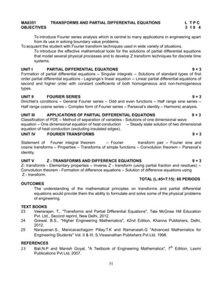 MA6351 TRANSFORMS AND PARTIAL DIFFERENTIAL EQUATIONS L T P C
OBJECTIVES 3 1 0 4
To introduce Fourier series analysis which is central to many applications in engineering apart
from its use in solving boundary value problems.
To acquaint the student with Fourier transform techniques used in wide variety of situations.
To introduce the effective mathematical tools for the solutions of partial differential equations
that model several physical processes and to develop Z transform techniques for discrete time
systems.
UNIT I PARTIAL DIFFERENTIAL EQUATIONS 9 + 3
Formation of partial differential equations – Singular integrals -- Solutions of standard types of first
order partial differential equations - Lagrange’s linear equation -- Linear partial differential equations of
second and higher order with constant coefficients of both homogeneous and non-homogeneous
types.
UNIT II FOURIER SERIES 9 + 3
Dirichlet’s conditions – General Fourier series – Odd and even functions – Half range sine series –
Half range cosine series – Complex form of Fourier series – Parseval’s identity – Harmonic analysis.
UNIT III APPLICATIONS OF PARTIAL DIFFERENTIAL EQUATIONS 9 + 3
Classification of PDE – Method of separation of variables - Solutions of one dimensional wave
equation – One dimensional equation of heat conduction – Steady state solution of two dimensional
equation of heat conduction (excluding insulated edges).
UNIT IV FOURIER TRANSFORMS 9 + 3
Statement of Fourier integral theorem – Fourier transform pair – Fourier sine and
cosine transforms – Properties – Transforms of simple functions – Convolution theorem – Parseval’s
identity.
UNIT V Z - TRANSFORMS AND DIFFERENCE EQUATIONS 9 + 3
Z- transforms - Elementary properties – Inverse Z - transform (using partial fraction and residues) –
Convolution theorem - Formation of difference equations – Solution of difference equations using
Z - transform.
TOTAL (L:45+T:15): 60 PERIODS
OUTCOMES
The understanding of the mathematical principles on transforms and partial differential
equations would provide them the ability to formulate and solve some of the physical problems
of engineering.
TEXT BOOKS
23 Veerarajan. T., "Transforms and Partial Differential Equations", Tata McGraw Hill Education
Pvt. Ltd., Second reprint, New Delhi, 2012.
24 Grewal. B.S., "Higher Engineering Mathematics", 42nd Edition, Khanna Publishers, Delhi,
2012.
25 Narayanan.S., Manicavachagom Pillay.T.K and Ramanaiah.G "Advanced Mathematics for
Engineering Students" Vol. II & III, S.Viswanathan Publishers Pvt Ltd. 1998.
REFERENCES
23 Bali.N.P and Manish Goyal, "A Textbook of Engineering Mathematics", 7th
Edition, Laxmi
Publications Pvt Ltd, 2007.
31
 