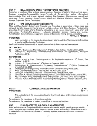 UNIT IV IDEAL AND REAL GASES, THERMODYNAMIC RELATIONS 9
Properties of Ideal gas- Ideal and real gas comparison- Equations of state for ideal and real gases-
Reduced properties-.Compressibility factor-.Principle of Corresponding states. -Generalised
Compressibility Chart and its use-. Maxwell relations, Tds Equations, Difference and ratio of heat
capacities, Energy equation, Joule-Thomson Coefficient, Clausius Clapeyron equation, Phase
Change Processes. Simple Calculations.
UNIT V GAS MIXTURES AND PSYCHROMETRY 9
Mole and Mass fraction, Dalton’s and Amagat’s Law. Properties of gas mixture – Molar mass, gas
constant, density, change in internal energy, enthalpy, entropy and Gibbs function. Psychrometric
properties, Psychrometric charts. Property calculations of air vapour mixtures by using chart and
expressions. Psychrometric process – adiabatic saturation, sensible heating and cooling,
humidification, dehumidification, evaporative cooling and adiabatic mixing. Simple Applications
TOTAL : 45 PERIODS
OUTCOMES:
Upon completion of this course, the students can able to apply the Thermodynamic Principles
to Mechanical Engineering Application.
Apply mathematical fundamentals to study the properties of steam, gas and gas mixtures.
TEXT BOOKS :
23 Nag.P.K., “Engineering Thermodynamics”, 4th
Edition, Tata McGraw-Hill, New Delhi, 2008.
24 Natarajan E., "Engineering Thermodynamics: Fundamentals and Applications", Anuragam
Publications, 2012.
REFERENCES :
23 Cengel. Y and M.Boles, "Thermodynamics - An Engineering Approach", 7th
Edition, Tata
McGraw Hill, 2010.
24 Holman.J.P., "Thermodynamics", 3rd
Edition, McGraw-Hill, 1995.
25 Rathakrishnan. E., "Fundamentals of Engineering Thermodynamics", 2nd
Edition, Prentice-Hall
of India Pvt. Ltd, 2006
26 Chattopadhyay, P, "Engineering Thermodynamics", Oxford University Press, 2010.
27 Arora C.P, “Thermodynamics”, Tata McGraw-Hill, New Delhi, 2003.
28 Van Wylen and Sonntag, “Classical Thermodynamics”, Wiley Eastern, 1987
29 Venkatesh. A, “Basic Engineering Thermodynamics”, Universities Press (India) Limited, 2007.
30 Kau-Fui Vincent Wong, "Thermodynamics for Engineers", CRC Press, 2010 Indian Reprint.
31 Prasanna Kumar: Thermodynamics "Engineering Thermodynamics" Pearson Education, 2013
CE6451 FLUID MECHANICS AND MACHINERY L T P C
OBJECTIVES: 3 0 0 3
The applications of the conservation laws to flow through pipes and hydraulic machines are
studied
To understand the importance of dimensional analysis.
To understand the importance of various types of flow in pumps and turbines.
UNIT I FLUID PROPERTIES AND FLOW CHARACTERISTICS 8
Units and dimensions- Properties of fluids- mass density, specific weight, specific volume, specific
gravity, viscosity, compressibility, vapor pressure, surface tension and capillarity. Flow characteristics
– concept of control volume - application of continuity equation, energy equation and momentum
equation.
34
 