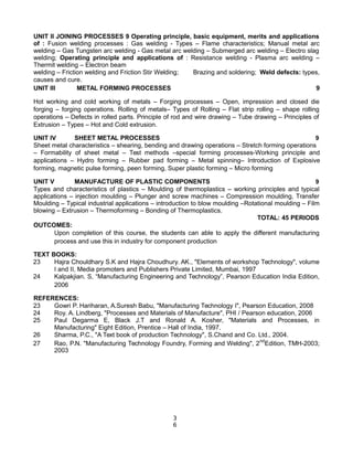 UNIT II JOINING PROCESSES 9 Operating principle, basic equipment, merits and applications
of : Fusion welding processes : Gas welding - Types – Flame characteristics; Manual metal arc
welding – Gas Tungsten arc welding - Gas metal arc welding – Submerged arc welding – Electro slag
welding; Operating principle and applications of : Resistance welding - Plasma arc welding –
Thermit welding – Electron beam
welding – Friction welding and Friction Stir Welding; Brazing and soldering; Weld defects: types,
causes and cure.
UNIT III METAL FORMING PROCESSES 9
Hot working and cold working of metals – Forging processes – Open, impression and closed die
forging – forging operations. Rolling of metals– Types of Rolling – Flat strip rolling – shape rolling
operations – Defects in rolled parts. Principle of rod and wire drawing – Tube drawing – Principles of
Extrusion – Types – Hot and Cold extrusion.
UNIT IV SHEET METAL PROCESSES 9
Sheet metal characteristics – shearing, bending and drawing operations – Stretch forming operations
– Formability of sheet metal – Test methods –special forming processes-Working principle and
applications – Hydro forming – Rubber pad forming – Metal spinning– Introduction of Explosive
forming, magnetic pulse forming, peen forming, Super plastic forming – Micro forming
UNIT V MANUFACTURE OF PLASTIC COMPONENTS 9
Types and characteristics of plastics – Moulding of thermoplastics – working principles and typical
applications – injection moulding – Plunger and screw machines – Compression moulding, Transfer
Moulding – Typical industrial applications – introduction to blow moulding –Rotational moulding – Film
blowing – Extrusion – Thermoforming – Bonding of Thermoplastics.
TOTAL: 45 PERIODS
OUTCOMES:
Upon completion of this course, the students can able to apply the different manufacturing
process and use this in industry for component production
TEXT BOOKS:
23 Hajra Chouldhary S.K and Hajra Choudhury. AK., "Elements of workshop Technology", volume
I and II, Media promoters and Publishers Private Limited, Mumbai, 1997
24 Kalpakjian. S, “Manufacturing Engineering and Technology”, Pearson Education India Edition,
2006
REFERENCES:
23 Gowri P. Hariharan, A.Suresh Babu, "Manufacturing Technology I", Pearson Education, 2008
24 Roy. A. Lindberg, "Processes and Materials of Manufacture", PHI / Pearson education, 2006
25 Paul Degarma E, Black J.T and Ronald A. Kosher, "Materials and Processes, in
Manufacturing" Eight Edition, Prentice – Hall of India, 1997.
26 Sharma, P.C., "A Text book of production Technology", S.Chand and Co. Ltd., 2004.
27 Rao, P.N. "Manufacturing Technology Foundry, Forming and Welding", 2nd
Edition, TMH-2003;
2003
3
6
 