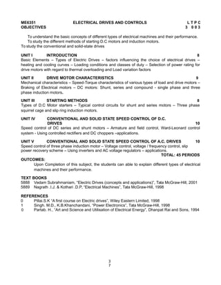 ME6351 ELECTRICAL DRIVES AND CONTROLS L T P C
OBJECTIVES 3 0 0 3
To understand the basic concepts of different types of electrical machines and their performance.
To study the different methods of starting D.C motors and induction motors.
To study the conventional and solid-state drives
UNIT I INTRODUCTION 8
Basic Elements – Types of Electric Drives – factors influencing the choice of electrical drives –
heating and cooling curves – Loading conditions and classes of duty – Selection of power rating for
drive motors with regard to thermal overloading and Load variation factors
UNIT II DRIVE MOTOR CHARACTERISTICS 9
Mechanical characteristics – Speed-Torque characteristics of various types of load and drive motors –
Braking of Electrical motors – DC motors: Shunt, series and compound - single phase and three
phase induction motors.
UNIT III STARTING METHODS 8
Types of D.C Motor starters – Typical control circuits for shunt and series motors – Three phase
squirrel cage and slip ring induction motors.
UNIT IV CONVENTIONAL AND SOLID STATE SPEED CONTROL OF D.C.
DRIVES 10
Speed control of DC series and shunt motors – Armature and field control, Ward-Leonard control
system - Using controlled rectifiers and DC choppers –applications.
UNIT V CONVENTIONAL AND SOLID STATE SPEED CONTROL OF A.C. DRIVES 10
Speed control of three phase induction motor – Voltage control, voltage / frequency control, slip
power recovery scheme – Using inverters and AC voltage regulators – applications.
TOTAL: 45 PERIODS
OUTCOMES:
Upon Completion of this subject, the students can able to explain different types of electrical
machines and their performance.
TEXT BOOKS
5888 Vedam Subrahmaniam, “Electric Drives (concepts and applications)”, Tata McGraw-Hill, 2001
5889 Nagrath .I.J. & Kothari .D.P, “Electrical Machines”, Tata McGraw-Hill, 1998
REFERENCES
0 Pillai.S.K “A first course on Electric drives”, Wiley Eastern Limited, 1998
1 Singh. M.D., K.B.Khanchandani, “Power Electronics”, Tata McGraw-Hill, 1998
0 Partab. H., “Art and Science and Utilisation of Electrical Energy”, Dhanpat Rai and Sons, 1994
3
7
 