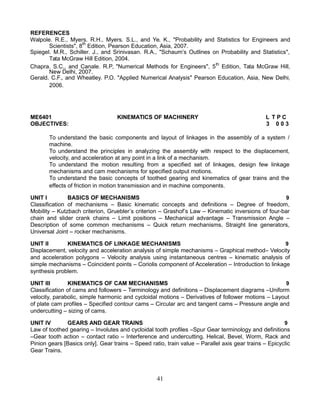 REFERENCES
Walpole. R.E., Myers. R.H., Myers. S.L., and Ye. K., "Probability and Statistics for Engineers and
Scientists", 8th
Edition, Pearson Education, Asia, 2007.
Spiegel. M.R., Schiller. J., and Srinivasan. R.A., "Schaum’s Outlines on Probability and Statistics",
Tata McGraw Hill Edition, 2004.
Chapra. S.C., and Canale. R.P, "Numerical Methods for Engineers", 5th
Edition, Tata McGraw Hill,
New Delhi, 2007.
Gerald. C.F., and Wheatley. P.O. "Applied Numerical Analysis" Pearson Education, Asia, New Delhi,
2006.
ME6401 KINEMATICS OF MACHINERY L T P C
OBJECTIVES: 3 0 0 3
To understand the basic components and layout of linkages in the assembly of a system /
machine.
To understand the principles in analyzing the assembly with respect to the displacement,
velocity, and acceleration at any point in a link of a mechanism.
To understand the motion resulting from a specified set of linkages, design few linkage
mechanisms and cam mechanisms for specified output motions.
To understand the basic concepts of toothed gearing and kinematics of gear trains and the
effects of friction in motion transmission and in machine components.
UNIT I BASICS OF MECHANISMS 9
Classification of mechanisms – Basic kinematic concepts and definitions – Degree of freedom,
Mobility – Kutzbach criterion, Gruebler’s criterion – Grashof’s Law – Kinematic inversions of four-bar
chain and slider crank chains – Limit positions – Mechanical advantage – Transmission Angle –
Description of some common mechanisms – Quick return mechanisms, Straight line generators,
Universal Joint – rocker mechanisms.
UNIT II KINEMATICS OF LINKAGE MECHANISMS 9
Displacement, velocity and acceleration analysis of simple mechanisms – Graphical method– Velocity
and acceleration polygons – Velocity analysis using instantaneous centres – kinematic analysis of
simple mechanisms – Coincident points – Coriolis component of Acceleration – Introduction to linkage
synthesis problem.
UNIT III KINEMATICS OF CAM MECHANISMS 9
Classification of cams and followers – Terminology and definitions – Displacement diagrams –Uniform
velocity, parabolic, simple harmonic and cycloidal motions – Derivatives of follower motions – Layout
of plate cam profiles – Specified contour cams – Circular arc and tangent cams – Pressure angle and
undercutting – sizing of cams.
UNIT IV GEARS AND GEAR TRAINS 9
Law of toothed gearing – Involutes and cycloidal tooth profiles –Spur Gear terminology and definitions
–Gear tooth action – contact ratio – Interference and undercutting. Helical, Bevel, Worm, Rack and
Pinion gears [Basics only]. Gear trains – Speed ratio, train value – Parallel axis gear trains – Epicyclic
Gear Trains.
41
 