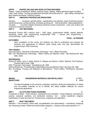 UNITIII SHAPER, MILLING AND GEAR CUTTING MACHINES 9
Shaper - Types of operations. Drilling ,reaming, boring, Tapping. Milling operations-types of milling
cutter. Gear cutting – forming and generation principle and construction of gear milling ,hobbing and
gear shaping processes –finishing of gears.
UNIT IV ABRASIVE PROCESS AND BROACHING 9
Abrasive processes: grinding wheel – specifications and selection, types of grinding process–
cylindrical grinding, surface grinding, centreless grinding and internal grinding- Typical applications –
concepts of surface integrity, broaching machines: broach construction – push, pull, surface and
continuous broaching machines
UNIT V CNC MACHINING 9
Numerical Control (NC) machine tools – CNC types, constructional details, special features,
machining centre, part programming fundamentals CNC – manual part programming –
micromachining – wafer machining
TOTAL : 45 PERIODS
OUTCOMES:
Upon completion of this course, the students can able to understand and compare the
functions and applications of different metal cutting tools and also demonstrate the
programming in CNC machining.
TEXT BOOKS:
Hajra Choudhury, "Elements of Workshop Technology", Vol.II., Media Promoters
Rao. P.N “Manufacturing Technology - Metal Cutting and Machine Tools", Tata McGraw-Hill, New
Delhi, 2003.
REFERENCES:
Richerd R Kibbe, John E. Neely, Roland O. Merges and Warren J.White “Machine Tool Practices”,
Prentice Hall of India, 1998
HMT, "Production Technology", Tata McGraw Hill, 1998.
Geofrey Boothroyd, "Fundamentals of Metal Machining and Machine Tools", Mc Graw Hill, 1984
Roy. A.Lindberg, “Process and Materials of Manufacture,” Fourth Edition, PHI/Pearson Education
2006.
ME6403 ENGINEERING MATERIALS AND METALLURGY L T P C
OBJECTIVES: 3 0 0 3
To impart knowledge on the structure, properties, treatment, testing and applications of metals
and non-metallic materials so as to identify and select suitable materials for various
engineering applications.
UNIT I ALLOYS AND PHASE DIAGRAMS 9
Constitution of alloys – Solid solutions, substitutional and interstitial – phase diagrams, Isomorphous,
eutectic, eutectoid, peritectic, and peritectoid reactions, Iron – carbon equilibrium diagram.
Classification of steel and cast Iron microstructure, properties and application.
UNIT II HEAT TREATMENT 10
Definition – Full annealing, stress relief, recrystallisation and spheroidising – normalising, hardening
and Tempering of steel. Isothermal transformation diagrams – cooling curves superimposed on I.T.
43
 