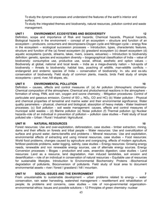 To study the dynamic processes and understand the features of the earth’s interior and
surface.
To study the integrated themes and biodiversity, natural resources, pollution control and waste
management.
UNIT I ENVIRONMENT, ECOSYSTEMS AND BIODIVERSITY 12
Definition, scope and importance of Risk and hazards; Chemical hazards, Physical hazards,
Biological hazards in the environment – concept of an ecosystem – structure and function of an
ecosystem – producers, consumers and decomposers-Oxygen cycle and Nitrogen cycle – energy flow
in the ecosystem – ecological succession processes – Introduction, types, characteristic features,
structure and function of the (a) forest ecosystem (b) grassland ecosystem (c) desert ecosystem (d)
aquatic ecosystems (ponds, streams, lakes, rivers, oceans, estuaries) – Introduction to biodiversity
definition: genetic, species and ecosystem diversity – biogeographical classification of India – value of
biodiversity: consumptive use, productive use, social, ethical, aesthetic and option values –
Biodiversity at global, national and local levels – India as a mega-diversity nation – hot-spots of
biodiversity – threats to biodiversity: habitat loss, poaching of wildlife, man-wildlife conflicts –
endangered and endemic species of India – conservation of biodiversity: In- situ and ex-situ
conservation of biodiversity. Field study of common plants, insects, birds Field study of simple
ecosystems – pond, river, hill slopes, etc.
UNIT II ENVIRONMENTAL POLLUTION 10
Definition – causes, effects and control measures of: (a) Air pollution (Atmospheric chemistry-
Chemical composition of the atmosphere; Chemical and photochemical reactions in the atmosphere -
formation of smog, PAN, acid rain, oxygen and ozone chemistry; - Mitigation procedures- Control of
particulate and gaseous emission, Control of SO 2, NOX, CO and HC) (b) Water pollution : Physical
and chemical properties of terrestrial and marine water and their environmental significance; Water
quality parameters – physical, chemical and biological; absorption of heavy metals - Water treatment
processes. (c) Soil pollution - soil waste management: causes, effects and control measures of
municipal solid wastes – (d) Marine pollution (e) Noise pollution (f) Thermal pollution (g) Nuclear
hazards–role of an individual in prevention of pollution – pollution case studies – Field study of local
polluted site – Urban / Rural / Industrial / Agricultural.
UNIT III NATURAL RESOURCES 10
Forest resources: Use and over-exploitation, deforestation, case studies - timber extraction, mining,
dams and their effects on forests and tribal people – Water resources: Use and overutilization of
surface and ground water, dams-benefits and problems – Mineral resources: Use and exploitation,
environmental effects of extracting and using mineral resources, case studies – Food resources:
World food problems, changes caused by agriculture and overgrazing, effects of modern agriculture,
fertilizer-pesticide problems, water logging, salinity, case studies – Energy resources: Growing energy
needs, renewable and non renewable energy sources, use of alternate energy sources. Energy
Conversion processes – Biogas – production and uses, anaerobic digestion; case studies – Land
resources: Land as a resource, land degradation, man induced landslides, soil erosion and
desertification – role of an individual in conservation of natural resources – Equitable use of resources
for sustainable lifestyles. Introduction to Environmental Biochemistry: Proteins –Biochemical
degradation of pollutants, Bioconversion of pollutants. Field study of local area to document
environmental assets – river / forest / grassland / hill / mountain.
UNIT IV SOCIAL ISSUES AND THE ENVIRONMENT 7
From unsustainable to sustainable development – urban problems related to energy – water
conservation, rain water harvesting, watershed management – resettlement and rehabilitation of
people; its problems and concerns, case studies – role of non-governmental organization-
environmental ethics: Issues and possible solutions – 12 Principles of green chemistry- nuclear
45
 
