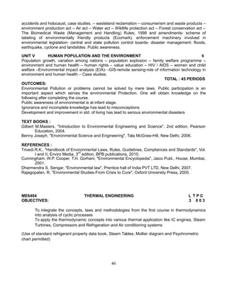 accidents and holocaust, case studies. – wasteland reclamation – consumerism and waste products –
environment production act – Air act – Water act – Wildlife protection act – Forest conservation act –
The Biomedical Waste (Management and Handling) Rules; 1998 and amendments- scheme of
labeling of environmentally friendly products (Ecomark). enforcement machinery involved in
environmental legislation- central and state pollution control boards- disaster management: floods,
earthquake, cyclone and landslides. Public awareness.
UNIT V HUMAN POPULATION AND THE ENVIRONMENT 6
Population growth, variation among nations – population explosion – family welfare programme –
environment and human health – human rights – value education – HIV / AIDS – women and child
welfare –Environmental impact analysis (EIA)- -GIS-remote sensing-role of information technology in
environment and human health – Case studies.
TOTAL : 45 PERIODS
OUTCOMES:
Environmental Pollution or problems cannot be solved by mere laws. Public participation is an
important aspect which serves the environmental Protection. One will obtain knowledge on the
following after completing the course.
Public awareness of environmental is at infant stage.
Ignorance and incomplete knowledge has lead to misconceptions
Development and improvement in std. of living has lead to serious environmental disasters
TEXT BOOKS :
Gilbert M.Masters, "Introduction to Environmental Engineering and Science", 2nd edition, Pearson
Education, 2004.
Benny Joseph, "Environmental Science and Engineering", Tata McGraw-Hill, New Delhi, 2006.
REFERENCES :
Trivedi.R.K., "Handbook of Environmental Laws, Rules, Guidelines, Compliances and Standards", Vol.
I and II, Enviro Media, 3rd
edition, BPB publications, 2010.
Cunningham, W.P. Cooper, T.H. Gorhani, "Environmental Encyclopedia", Jaico Publ., House, Mumbai,
2001.
Dharmendra S. Sengar, "Environmental law", Prentice hall of India PVT LTD, New Delhi, 2007.
Rajagopalan, R, "Environmental Studies-From Crisis to Cure", Oxford University Press, 2005.
ME6404 THERMAL ENGINEERING L T P C
OBJECTIVES: 3 0 0 3
To integrate the concepts, laws and methodologies from the first course in thermodynamics
into analysis of cyclic processes
To apply the thermodynamic concepts into various thermal application like IC engines, Steam
Turbines, Compressors and Refrigeration and Air conditioning systems
(Use of standard refrigerant property data book, Steam Tables, Mollier diagram and Psychrometric
chart permitted)
46
 