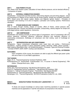 UNIT I GAS POWER CYCLES 8
Otto, Diesel, Dual, Brayton cycles, Calculation of mean effective pressure, and air standard efficiency
- Comparison of cycles.
UNIT II INTERNAL COMBUSTION ENGINES 10
Classification - Components and their function. Valve timing diagram and port timing diagram - actual
and theoretical p-V diagram of four stroke and two stroke engines. Simple and complete Carburettor.
MPFI, Diesel pump and injector system. Battery and Magneto Ignition System - Principles of
Combustion and knocking in SI and CI Engines. Lubrication and Cooling systems. Performance
calculation.
UNIT III STEAM NOZZLES AND TURBINES 9
Flow of steam through nozzles, shapes of nozzles, effect of friction, critical pressure ratio,
supersaturated flow. Impulse and Reaction principles, compounding, velocity diagram for simple and
multi-stage turbines, speed regulations –Governors.
UNIT IV AIR COMPRESSOR 9
Classification and working principle of various types of compressors, work of compression with and
without clearance, Volumetric efficiency, Isothermal efficiency and Isentropic efficiency of
reciprocating compressors, Multistage air compressor and inter cooling –work of multistage air
compressor
UNIT V REFRIGERATION AND AIR CONDITIONING 9
Refrigerants - Vapour compression refrigeration cycle- super heat, sub cooling – Performance
calculations - working principle of vapour absorption system, Ammonia –Water, Lithium bromide –
water systems (Description only) . Air conditioning system - Processes, Types and Working Principles.
- Concept of RSHF, GSHF, ESHF- Cooling Load calculations.
TOTAL: 45 PERIODS
OUTCOMES:
Upon completion of this course, the students can able to apply the different gas power cycles
and use of them in IC and R&AC applications.
TEXT BOOKS:
Rajput. R. K., “Thermal Engineering” S.Chand Publishers, 2000
Kothandaraman.C.P., Domkundwar. S,Domkundwar. A.V., “A course in thermal Engineering", Fifth
Edition, ”Dhanpat Rai & sons , 2002
REFERENCES:
Sarkar, B.K,”Thermal Engineering” Tata McGraw-Hill Publishers, 2007
Arora.C.P, ”Refrigeration and Air Conditioning ,” Tata McGraw-Hill Publishers 1994
Ganesan V..” Internal Combustion Engines” , Third Edition, Tata Mcgraw-Hill 2007
Rudramoorthy, R, “Thermal Engineering “,Tata McGraw-Hill, New Delhi,2003
Ramalingam. K.K., "Thermal Engineering", SCITECH Publications (India) Pvt. Ltd., 2009.
ME6411 MANUFACTURING TECHNOLOGY LABORATORY – II L T P C
OBJECTIVES: 0 0 3 2
To Study and acquire knowledge on various basic machining operations in special purpose
machines and its applications in real life manufacture of components in the industry
47
 