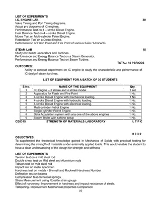 LIST OF EXPERIMENTS
I.C. ENGINE LAB 30
Valve Timing and Port Timing diagrams.
Actual p-v diagrams of IC engines.
Performance Test on 4 – stroke Diesel Engine.
Heat Balance Test on 4 – stroke Diesel Engine.
Morse Test on Multi-cylinder Petrol Engine.
Retardation Test on a Diesel Engine.
Determination of Flash Point and Fire Point of various fuels / lubricants.
STEAM LAB 15
Study on Steam Generators and Turbines.
Performance and Energy Balance Test on a Steam Generator.
Performance and Energy Balance Test on Steam Turbine.
TOTAL: 45 PERIODS
OUTCOMES:
Ability to conduct experiment on IC engine to study the characteristic and performance of
IC design/ steam turbines.
LIST OF EQUIPMENT FOR A BATCH OF 30 STUDENTS
S.No. NAME OF THE EQUIPMENT Qty.
1 I.C Engine – 2 stroke and 4 stroke model 1 set
2 Apparatus for Flash and Fire Point 1 No.
3 4-stroke Diesel Engine with mechanical loading. 1 No
4 4-stroke Diesel Engine with hydraulic loading. 1 No.
5 4-stroke Diesel Engine with electrical loading. 1 No.
6 Multi-cylinder Petrol Engine 1 No.
7 Single cylinder Petrol Engine 1 No.
8 Data Acquisition system with any one of the above engines 1 No.
9 Steam Boiler with turbine setup 1 No.
CE6315 STRENGTH OF MATERIALS LABORATORY L T P C
0 0 3 2
OBJECTIVES
To supplement the theoretical knowledge gained in Mechanics of Solids with practical testing for
determining the strength of materials under externally applied loads. This would enable the student to
have a clear understanding of the design for strength and stiffness
LIST OF EXPERIMENTS
Tension test on a mild steel rod
Double shear test on Mild steel and Aluminium rods
Torsion test on mild steel rod
Impact test on metal specimen
Hardness test on metals - Brinnell and Rockwell Hardness Number
Deflection test on beams
Compression test on helical springs
Strain Measurement using Rosette strain gauge
Effect of hardening- Improvement in hardness and impact resistance of steels.
Tempering- Improvement Mechanical properties Comparison
49
 