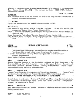 Standards for computer graphics- Graphical Kernel System (GKS) - standards for exchangeimages-
Open Graphics Library (OpenGL) - Data exchange standards - IGES, STEP, CALSetc. -
communication standards.
TOTAL : 45 PERIODS
OUTCOMES:
Upon completion of this course, the students can able to use computer and CAD software's for
modeling of mechanical components
TEXT BOOKS:
Ibrahim Zeid “Mastering CAD CAM” Tata McGraw-Hill Publishing Co.2007
REFERENCES:
Chris McMahon and Jimmie Browne “CAD/CAM Principles", "Practice and Manufacturing
management “ Second Edition, Pearson Education, 1999.
William M Neumann and Robert F.Sproul “Principles of Computer Graphics”, McGraw Hill Book Co.
Singapore, 1989.
Donald Hearn and M. Pauline Baker “Computer Graphics”’. Prentice Hall, Inc, 1992.
Foley, Wan Dam, Feiner and Hughes - "Computer graphics principles & practice" Pearson Education -
2003.
ME6502 HEAT AND MASS TRANSFER L T P C
OBJECTIVES: 3 0 0 3
To understand the mechanisms of heat transfer under steady and transient conditions.
To understand the concepts of heat transfer through extended surfaces.
To learn the thermal analysis and sizing of heat exchangers and to understand the basic
concepts of mass transfer.
(Use of standard HMT data book permitted)
UNIT I CONDUCTION 9
General Differential equation of Heat Conduction– Cartesian and Polar Coordinates – One
Dimensional Steady State Heat Conduction –– plane and Composite Systems – Conduction with
Internal Heat Generation – Extended Surfaces – Unsteady Heat Conduction – Lumped Analysis –
Semi Infinite and Infinite Solids –Use of Heisler’s charts.
UNIT II CONVECTION 9
Free and Forced Convection - Hydrodynamic and Thermal Boundary Layer. Free and Forced
Convection during external flow over Plates and Cylinders and Internal flow through tubes .
UNIT III PHASE CHANGE HEAT TRANSFER AND HEAT EXCHANGERS 9
Nusselt’s theory of condensation - Regimes of Pool boiling and Flow boiling. Correlations in boiling
and condensation. Heat Exchanger Types - Overall Heat Transfer Coefficient – Fouling Factors -
Analysis – LMTD method - NTU method.
UNIT IV RADIATION 9
Black Body Radiation – Grey body radiation - Shape Factor – Electrical Analogy – Radiation Shields.
Radiation through gases.
UNIT V MASS TRANSFER 9
51
 