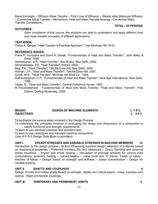 Basic Concepts – Diffusion Mass Transfer – Fick’s Law of Diffusion – Steady state Molecular Diffusion
– Convective Mass Transfer – Momentum, Heat and Mass Transfer Analogy –Convective Mass
Transfer Correlations.
TOTAL : 45 PERIODS
OUTCOMES:
Upon completion of this course, the students can able to understand and apply different heat
and mass transfer principles of different applications.
TEXT BOOK:
Yunus A. Cengel, "Heat Transfer A Practical Approach", Tata McGraw Hill, 2010
REFERENCE BOOKS:
Frank P. Incropera and David P. Dewitt, "Fundamentals of Heat and Mass Transfer", John Wiley &
Sons, 1998.
Venkateshan. S.P., "Heat Transfer", Ane Books, New Delhi, 2004.
Ghoshdastidar, P.S, "Heat Transfer", Oxford, 2004,
Nag, P.K., "Heat Transfer", Tata McGraw Hill, New Delhi, 2002
Holman, J.P., "Heat and Mass Transfer", Tata McGraw Hill, 2000
Ozisik, M.N., "Heat Transfer", McGraw Hill Book Co., 1994.
Kothandaraman, C.P., "Fundamentals of Heat and Mass Transfer", New Age International, New Delhi,
1998.
Yadav, R., "Heat and Mass Transfer", Central Publishing House, 1995.
M.Thirumaleshwar : Fundamentals of Heat and Mass Transfer, "Heat and Mass Transfer", First
Edition, Dorling Kindersley, 2009
ME6503 DESIGN OF MACHINE ELEMENTS L T P C
OBJECTIVES 3 0 0 3
To familiarize the various steps involved in the Design Process
To understand the principles involved in evaluating the shape and dimensions of a component to
satisfy functional and strength requirements.
To learn to use standard practices and standard data
To learn to use catalogues and standard machine components
(Use of P S G Design Data Book is permitted)
UNIT I STEADY STRESSES AND VARIABLE STRESSES IN MACHINE MEMBERS 10
Introduction to the design process - factors influencing machine design, selection of materials based
on mechanical properties - Preferred numbers, fits and tolerances – Direct, Bending and torsional
stress equations – Impact and shock loading – calculation of principle stresses for various load
combinations, eccentric loading – curved beams – crane hook and ‘C’ frame- Factor of safety -
theories of failure – Design based on strength and stiffness – stress concentration – Design for
variable loading.
UNIT II SHAFTS AND COUPLINGS 8
Design of solid and hollow shafts based on strength, rigidity and critical speed – Keys, keyways and
splines - Rigid and flexible couplings.
UNIT III TEMPORARY AND PERMANENT JOINTS 9
52
 