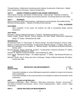 Threaded fastners - Bolted joints including eccentric loading, Knuckle joints, Cotter joints – Welded
joints, riveted joints for structures - theory of bonded joints.
UNIT IV ENERGY STORING ELEMENTS AND ENGINE COMPONENTS 9
Various types of springs, optimization of helical springs - rubber springs - Flywheels considering
stresses in rims and arms for engines and punching machines- Connecting Rods and crank shafts.
UNIT V BEARINGS 9
Sliding contact and rolling contact bearings - Hydrodynamic journal bearings, Sommerfeld Number,
Raimondi and Boyd graphs, -- Selection of Rolling Contact bearings.
TOTAL: 45 PERIODS
OUTCOMES:
Upon completion of this course, the students can able to successfully design machine
components
TEXT BOOK:
Bhandari V, “Design of Machine Elements”, 3rd
Edition, Tata McGraw-Hill Book Co, 2010.
Joseph Shigley, Charles Mischke, Richard Budynas and Keith Nisbett “Mechanical Engineering
Design”, 8th
Edition, Tata McGraw-Hill, 2008.
REFERENCES:
Sundararajamoorthy T. V. Shanmugam .N, “Machine Design”, Anuradha Publications, Chennai, 2003.
Robert C. Juvinall and Kurt M. Marshek, “Fundamentals of Machine Design”, 4th
Edition, Wiley, 2005
Alfred Hall, Halowenko, A and Laughlin, H., “Machine Design”, Tata McGraw-Hill BookCo.(Schaum’s
Outline), 2010
Bernard Hamrock, Steven Schmid,Bo Jacobson, “Fundamentals of Machine Elements”,2nd
Edition,
Tata McGraw-Hill Book Co., 2006.
Orthwein W, “Machine Component Design”, Jaico Publishing Co, 2003.
Ansel Ugural, “Mechanical Design – An Integral Approach", 1st
Edition, Tata McGraw-Hill Book Co,
2003.
Merhyle F. Spotts, Terry E. Shoup and Lee E. Hornberger, “Design of Machine Elements” 8th Edition,
Printice Hall, 2003.
ME6504 METROLOGY AND MEASUREMENTS L T P C
OBJETCTIVES: 3 0 0 3
To provide knowledge on various Metrological equipments available to measure the dimension
of the components.
To provide knowledge on the correct procedure to be adopted to measure the dimension of the
components.
UNIT I .BASICS OF METROLOGY 5
Introduction to Metrology – Need – Elements – Work piece, Instruments – Persons – Environment –
their effect on Precision and Accuracy – Errors – Errors in Measurements – Types – Control – Types
of standards.
UNIT II LINEAR AND ANGULAR MEASUREMENTS 10
53
 