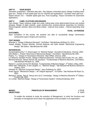 UNIT IV GEAR BOXES 9
Geometric progression - Standard step ratio - Ray diagram, kinematics layout -Design of sliding mesh
gear box - Design of multi speed gear box for machine tool applications - Constant mesh gear box -
Speed reducer unit. – Variable speed gear box, Fluid Couplings, Torque Converters for automotive
applications.
UNIT V CAMS, CLUTCHES AND BRAKES 9
Cam Design: Types -pressure angle and under cutting base circle determination-forces and surface
stresses. Design of plate clutches –axial clutches-cone clutches-internal expanding rim clutches-
Electromagnetic clutches. Band and Block brakes - external shoe brakes – Internal expanding shoe
brake.
TOTAL : 45 PERIODS
OUTCOMES:
Upon completion of this course, the students can able to successfully design transmission
components used in Engine and machines
TEXT BOOKS:
Bhandari V, “Design of Machine Elements”, 3rd Edition, Tata McGraw-Hill Book Co, 2010.
Joseph Shigley, Charles Mischke, Richard Budynas and Keith Nisbett “Mechanical Engineering
Design”, 8th Edition, Tata McGraw-Hill, 2008.
REFERENCES:
Sundararajamoorthy T. V, Shanmugam .N, “Machine Design”, Anuradha Publications, Chennai, 2003.
Gitin Maitra, L. Prasad “Hand book of Mechanical Design”, 2nd Edition, Tata McGraw-Hill, 2001.
Prabhu. T.J., “Design of Transmission Elements”, Mani Offset, Chennai, 2000.
C.S.Sharma, Kamlesh Purohit, “Design of Machine Elements”, Prentice Hall of India, Pvt. Ltd., 2003.
Bernard Hamrock, Steven Schmid, Bo Jacobson, “Fundamentals of Machine Elements”, 2nd Edition,
Tata McGraw-Hill Book Co., 2006.
Robert C. Juvinall and Kurt M. Marshek, “Fundamentals of Machine Design”, 4th
Edition, Wiley, 2005
Alfred Hall, Halowenko, A and Laughlin, H., “Machine Design”, Tata McGraw-Hill BookCo.(Schaum’s
Outline), 2010
Orthwein W, “Machine Component Design”, Jaico Publishing Co, 2003.
Ansel Ugural, “Mechanical Design – An Integral Approach", 1st Edition, Tata McGraw-Hill Book Co,
2003.
Merhyle F. Spotts, Terry E. Shoup and Lee E. Hornberger, “Design of Machine Elements” 8th
Edition,
Printice Hall, 2003.
U.C.Jindal : Machine Design, "Design of Transmission System", Dorling Kindersley, 2010
MG6851 PRINCIPLES OF MANAGEMENT L T P C
OBJECTIVES: 3 0 0 3
To enable the students to study the evolution of Management, to study the functions and
principles of management and to learn the application of the principles in an organization .
6
1
 